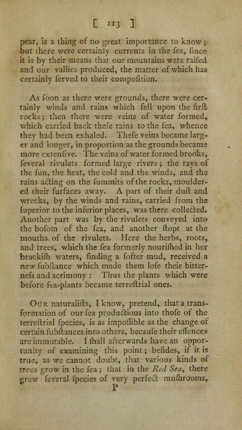 pear, is a thing of no great importance to know; but there were certainly currents in the fea, fince it is by their means that our mountains were raifed and our vallies produced, the matter of which has certainly ferved to their compofition. As foon as there were grounds, there were cer- tainly winds and rains which fell upon the firfl rocks; then there were veins of water formed, which carried back thefe rains to the fea, whence they had been exhaled. Thefe veins became larg- er and longer, in proportion as the grounds became more extenfive. The veins of water formed brooks, feveral rivulets formed large rivers ; the rays of the fun, the heat, the cold and the winds, and the rains acting on the fummits of the rocks, moulder- ed their furfaces away. A part of their dufl and wrecks, by the winds and rains, carried from the fuperior to the inferior places, was there collected. Another part was by the rivulets conveyed into the boforn of the fea, and another ftopt at the mouths of the rivulets. Here the herbs, roots, and trees, which the fea formerly nourished in her brackilh waters, rinding a fofter mud, received a new fub fiance which made them lofe their bitter- nefs and acrimony : Thus the plants which were before fea-plants became terreflrial ones. Our naturaliils, I know, pretend, that a trans- formation of our fea productions into thofe of the terreflrial fpecies, is as impoflible as the change of certain fubftances into others, becaufe their eflences are immutable. I fhall afterwards have an oppor- tunity of examining this point; befides, if it is true, as we cannot doubt, that various kinds of trees grow in the fea; that in the Red Sea, there grew feveral fpecies of very perfect mufhrooms,