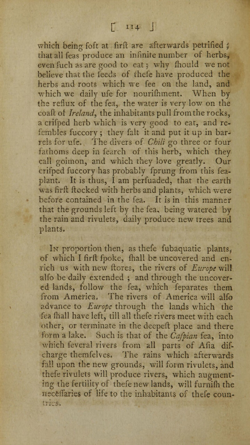 which being foft at firft are afterwards petrified £ that all feas produce an infinite number of herbs, even fuch as are good to eat: why mould we not believe that the feeds of thefe have produced the herbs and roots which we fee on the land, and which we daily ufe for nourimment. When by the reflux of the fea, the water is very low on the coaft of Ireland, the inhabitants pull from the rocks, a crifped herb which is very good to eat, and re- fbmbles fuccory ; they fait it and put it up in bar- rels for ufe. The divers of Chili go three or four fathoms deep in fearch of this herb, which they call goimon, and which they love greatly. Our crifped fuccory has probably fprung from this fea- plant. It is thus, I am perfuaded, that the earth was firft flocked with herbs and plants, which were before contained in the fea. It is in this manner that the grounds left by the fea, being watered by the rain and rivulets, daily produce new trees and plants. In proportion then, as thefe fubaquatic plants, of which I firft fpoke, fhall be uncovered and en- rich us with new (lores, the rivers of Europe will alfo be daily extended ; and through the uncover- ed lands, follow the fea, which feparates them from America. The rivers of America will alfo advance to Europe through the lands which the fea (hall have left, till all thefe rivers meet with each other, or terminate in the deeped place and there form a lake. Such is that of the Cafpian fea, into which feveral rivers from all parts of Afia dis- charge themfelves* The rains which afterwards fall upon the new grounds, will form rivulets, and thefe rivulets will produce rivers, which augment- ing the fertility of thefe new lands, will furnifh the iieceiTaries of life to the inhabitants of thefe coun- tries*.