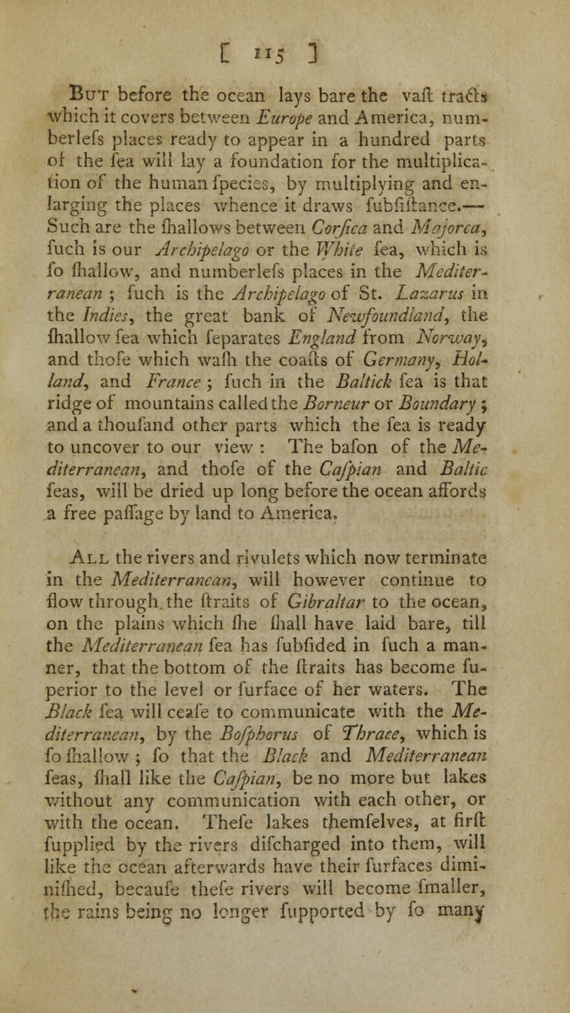 C »5 1 But before the ocean lays bare the vail tra&s which it covers between Europe and America, num- berlefs places ready to appear in a hundred parts of the fea will lay a foundation for the multiplica- tion of the human fpecies, by multiplying and en- larging the places whence it draws fubfiilance.— Such are the mallows between Corjica and Majorca, fuch is our Archipelago or the White fea, which is fo mallow, and numberlefs places in the Mediter- ranean ; fuch is the Archipelago of St. Lazarus m the Indies, the great bank of Newfoundland, the mallow fea which feparates England from Norway, and thofe which warn the coafcs of Germany, Hol- land, and France ; fuch in the Baltick fea is that ridge of mountains called the Borneur or Boundary ; and a thoufand other parts which the fea is ready to uncover to our view : The bafon of the Me- diterranean, and thofe of the Cafpian and Baltic feas, will be dried up long before the ocean affords a free palfage by land to America. All the rivers and rivulets which now terminate in the Mediterranean, will however continue to flow through, the ftraits of Gibraltar to the ocean, on the plains which fhe mall have laid bare, till the Mediterranean fea has fubfided in fuch a man. ner, that the bottom of the ftraits has become fu- perior to the level or furface of her waters. The Black fea will ceafe to communicate with the Me- diterranean, by the Bofphorus of Thrace, which is fo fhallow ; fo that the Black and Mediterranean feas, mall like the Cafpian, be no more but lakes without any communication with each other, or with the ocean. Thefe lakes themfelves, at firfl fupplied by the rivers difcharged into them, will like the ocean afterwards have their furfaces dimi- nifhed, becaufe thefe rivers will become fmaller, the rains being no longer fupported by fo many