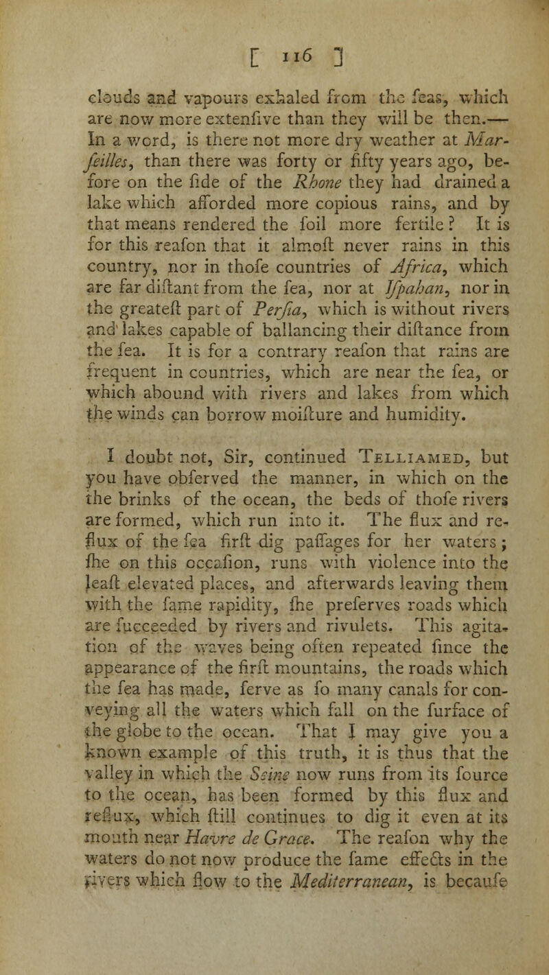 clouds and vapours exhaled from the feas, which are now more extenfive than they will be then.— In a word, is there not more dry weather at Mar- seilles, than there was forty or fifty years ago, be- fore on the fide of the Rhone they had drained a lake which afforded more copious rains, and by that means rendered the foil more fertile ? It is for this reafon that it almofl never rains in this country, nor in thofe countries of Africa, which are far diftant from the fea, nor at Jfpahan, nor in the greateft part of Perfia, which is without rivers and' lakes capable of ballancing their diftance from the fea. It is for a contrary reafon that rains are frequent in countries, which are near the fea, or which abound with rivers and lakes from which £ne winds can borrow moiuure and humidity. I doubt not, Sir, continued Telliamed, but you have obferved the manner, in which on the the brinks of the ocean, the beds of thofe rivers are formed, which run into it. The flux and re- flux of the fea fird dig pavTages for her waters; me on this cccafion, runs with violence into the Jeaft elevated places, and afterwards leaving them with the fame rapidity, fhe preferves roads which are fucceeded by rivers and rivulets. This agita- tion of the waves being often repeated fince the appearance of the firft mountains, the roads which the fea has made, ferve as fo many canals for con- veying all the waters which fall on the furface of the globe to the ocean. That I may give you a known example of this truth, it is thus that the valley in which the Seine now runs from its fource to the ocean, has been formed by this flux and reflux, which {till continues to dig it even at its mouth near Havre de Grace. The reafon why the waters do not now produce the fame effects in the fivers which flow to the Mediterranean, is becaufe