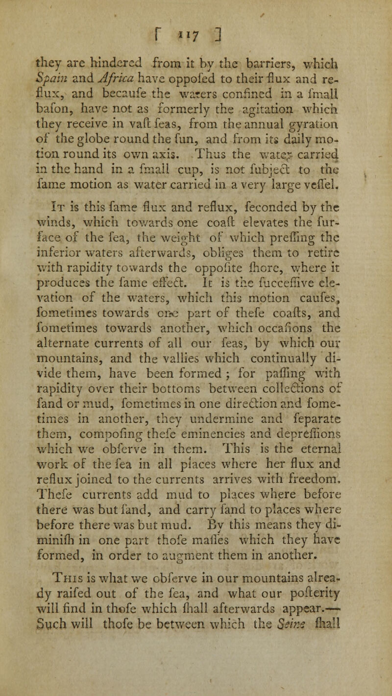 they are hindered from it by the barriers, which Spain and Africa have oppofed to their flux and re- flux, and becaufe the waters confined in a fmall bafon, have not as formerly the agitation which they receive in vaft: feas, from the annual gyration of the globe round the fun, and from its daily mo- tion round its own axis. Thus the water carried in the hand in a fmall cup, is not fubject to the fame motion as water carried in a very large veflel. It is this fame flux and reflux, feconded by the winds, which towards one coaft elevates the fur- face of the fea, the weight of which prefling the inferior waters afterwards, obliges them to retire with rapidity towards the oppofite fherc, where it produces the fame effect. It is the fucceflive ele- vation of the waters, which this motion caufes, fometimes towards one part of thefe coafls, and fometimes towards another, which occafions the alternate currents of all our feas, by which our mountains, and the vallies which continually di- vide them, have been formed ; for palling with rapidity over their bottoms between collections of fand or mud, fometimes in one direction and fome- times in another, they undermine and feparate them, compofing thefe eminencies and depreflions which we obferve in them. This is the eternal work of the fea in all places where her flux and reflux joined to the currents arrives with freedom. Thefe currents add mud to places where before there was but fand, and carry fand to places where before there was but mud. By this means they di- miniih in one part thofe maiTes which they have formed, in order to augment them in another. This is what we obferve in our mountains alrea- dy raifed out of the fea, and what our poflerity will find in thofe which mall afterwards appear.— Such will thofe be between which the Seine mall