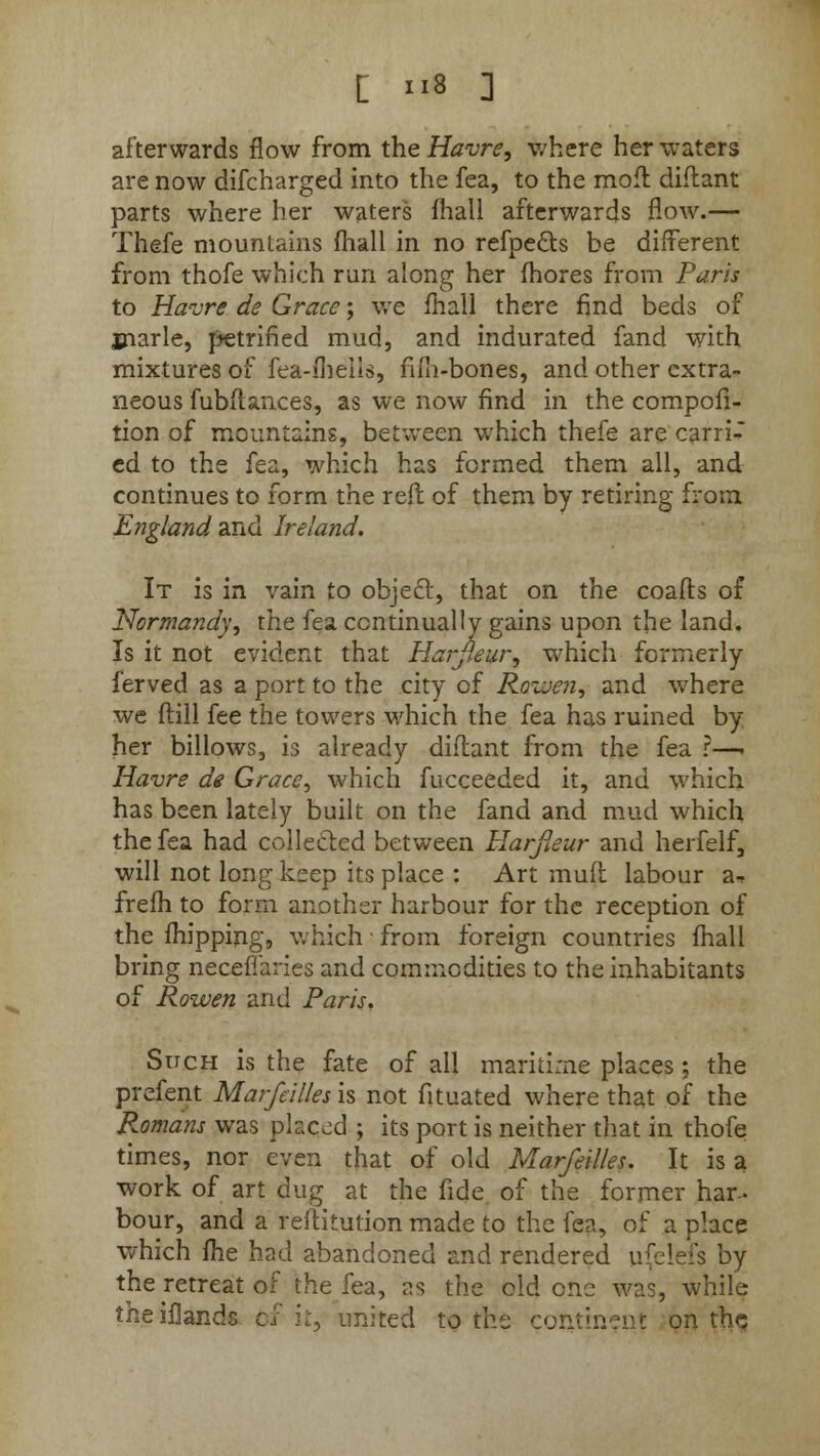 afterwards flow from the Havre, where her waters are now difcharged into the fea, to the moft diftant parts where her waters fhall afterwards flow.— Thefe mountains fhall in no refpe&s be different from thofe which run along her fhores from Paris to Havre de Grace; we fhall there find beds of marie, petrified mud, and indurated fand with mixtures of fea-iheils, fifh-bones, and other extra- neous fubflances, as we now find in the composi- tion of mountains, between which thefe are carri- ed to the fea, which has formed them all, and continues to form the reft of them by retiring from England arid Ireland. It is in vain to object, that on the coafts of Normandy, the fea continually gains upon the land. Is it not evident that Harfleur, which formerly ferved as a port to the city of Rowen, and where we flill fee the towers which the fea has ruined by her billows, is already diflant from the fea ?—. Havre de Grace, which fucceeded it, and which has been lately built on the fand and mud which the fea had collected between Harfieur and herfelf, will not long keep its place : Art muft labour a-, frefh to form another harbour for the reception of the fhipping, which from foreign countries fhall bring necefiaries and commodities to the inhabitants of Rowen and Paris. Such is the fate of all maritime places ; the prefent Marfeilles is not fituated where that of the Romans was placed ; its port is neither that in thofe times, nor even that of old Marfeilles. It is a work of art dug at the fide of the former har- bour, and a reftitution made to the fea, of a place which fhe had abandoned and rendered ufelefs by the retreat of the fea, as the old one was, while theiflands c, red to the continent on the