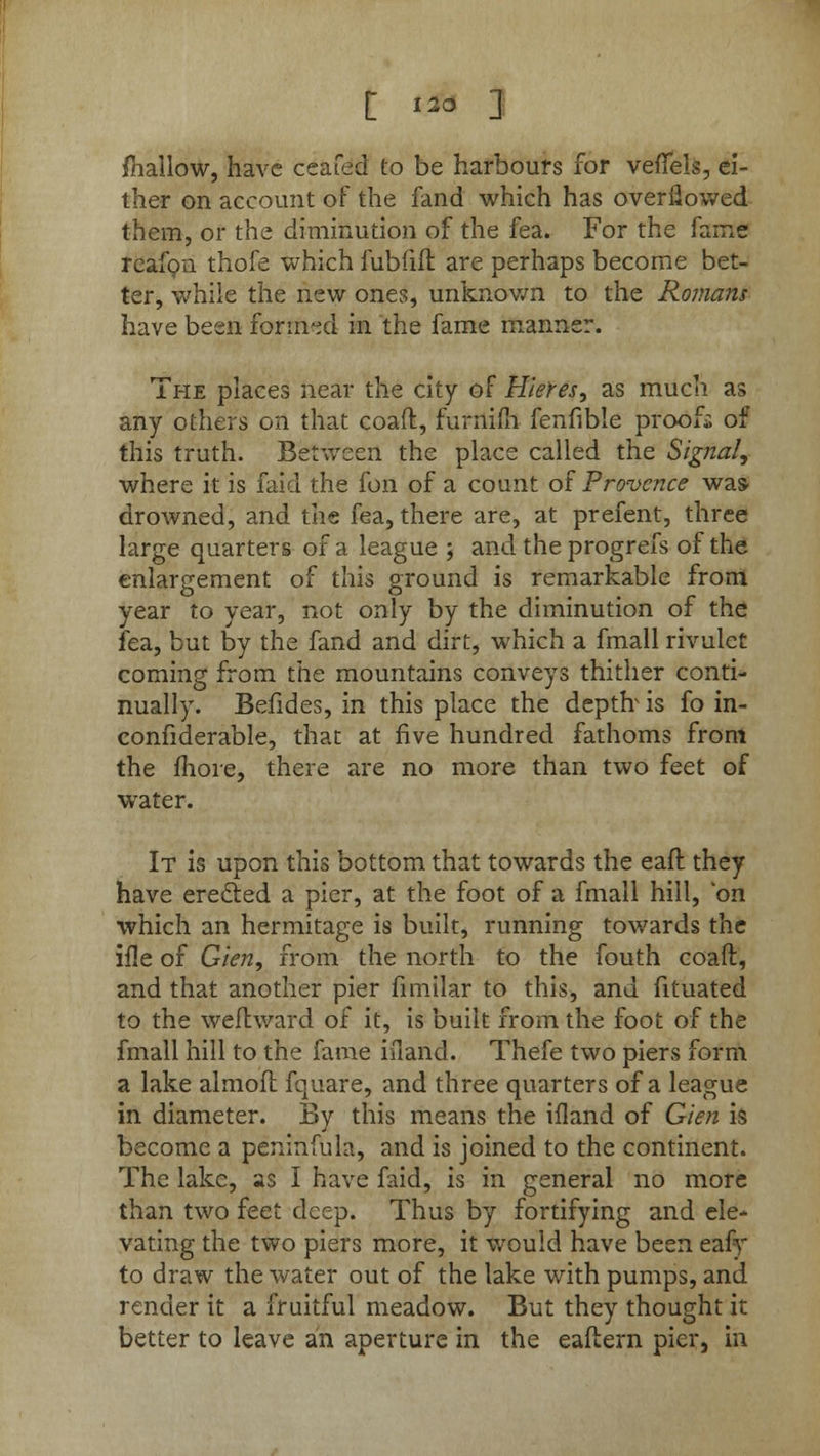 £ no ] mallow, have ceafed to be harbours for veflels, ei- ther on account of the fand which has overflowed them, or the diminution of the fea. For the fame reafon thofe which fubfift are perhaps become bet- ter, while the new ones, unknown to the Romans have been formed in the fame manner. The places near the city of Hleres, as much as any others on that coaft, furnifh fenfible proofs of this truth. Between the place called the Signal, where it is faid the fon of a count of Provence was drowned, and the fea, there are, at prefent, three large quarters of a league ; and the progrefs of the enlargement of this ground is remarkable from year to year, not only by the diminution of the fea, but by the fand and dirt, which a fmall rivulet coming from the mountains conveys thither conti- nually. Befides, in this place the deptfr is fo in- connderable, that at five hundred fathoms front the more, there are no more than two feet of water. It is upon this bottom that towards the eafl they have erected a pier, at the foot of a fmall hill, on which an hermitage is built, running towards the ifle of Glen, from the north to the fouth coaft, and that another pier fimilar to this, and fituated to the weflward of it, is built from the foot of the fmall hill to the fame ifiand. Thefe two piers form a lake almoft. fquare, and three quarters of a league in diameter. By this means the illand of Glen is become a peninfula, and is joined to the continent. The lake, as 1 have faid, is in general no more than two feet deep. Thus by fortifying and ele- vating the two piers more, it would have been eafy to draw the water out of the lake with pumps, and render it a fruitful meadow. But they thought it better to leave an aperture in the eaftern pier, in