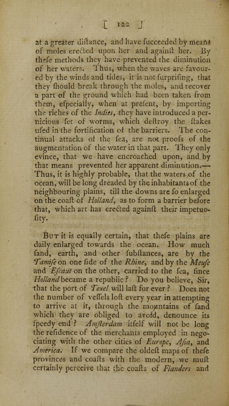 at a greater alliance, and have fucceedeci by nieand of moles erected upon her and againft her. By thefe methods they have prevented the diminution of her waters. Thus, when the waves are favour- ed by the winds and tides, it is not furprifmg, that they mould break through the moles, and recover a part of the ground which had been taken from them, efpecially> when at prefent, by importing the riches of the Indies, they have introduced a per- nicious fet of worms, which deftroy the (takes ufed in the fortification of the barriers. The con- tinual attacks of the fea, are not proofs of the augmentation of the water in that part. They only evince, that we have encroached upon, and by that means prevented her apparent diminution.— Thus, it is highly probable, that the waters of the ocean, will be long dreaded by the inhabitants of the neighbouring plains, till the downs are fo enlarged on the coaft of Holland, as to form a barrier before that, which art has erected againfl their impetuo- fity. But it is equally certain, that thefe plains are daily enlarged towards the ocean. How much fand, earth, and other fubftances, are by the Tamife on one fide of the Rhine, and by the Meufe and Efcaut on the other, carried to the fea, fince Holland became a republic ? Do you believe, Sir, that the port of Texel will laft for ever ? Does not the number of veffels loft every year in attempting to arrive at it, through the mountains of land which they are obliged to avoid, denounce its fpeedy end ? Amjlerdam itfelf will not be long the refidence of the merchants employed in nego- dating with the other cities of Europe, Afia, and America. If we compare the oldeft maps of thefe provinces and coafts with the modern, we mult certainly perceive that the coafts of Flanders and