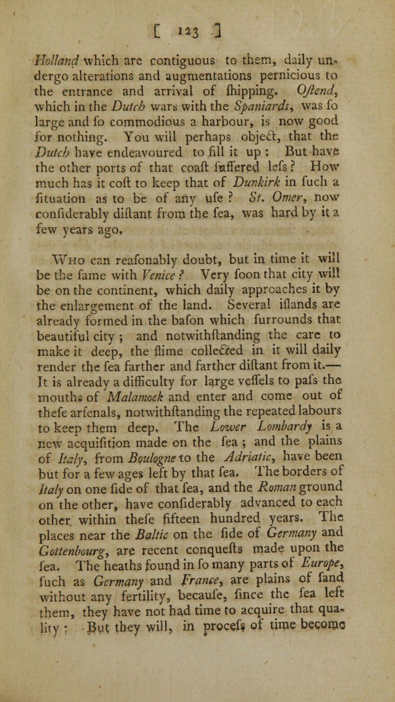 Holland which are contiguous to them, daily un* dergo alterations and augmentations pernicious to the entrance and arrival of fhipping, Ojlend, which in the Dutch wars with the Spaniards, was fo large and fo commodious a harbour, is now good for nothing. You will perhaps object, that the Dutch have endeavoured to fill it up : But have the other ports of that coaft itaffered lefs ? How much has it coft to keep that of Dunkirk in fuch a fituation as to be of any ufe ? St. Omer, now confiderably diitant from the fea, was hard by it a few years ago. Who can reafonably doubt, but in time it will be the fame with Venice ? Very foon that city will be on the continent, which daily approaches it by the enlargement of the land. Several iflands are already formed in the bafon which furrounds that beautiful city ; and notwithftanding the care to make it deep, the flime colle&ed in it will daily render the fea farther and farther diitant from it.— It is already a difficulty for large veifels to pafs the mouths of Malamock and enter and come out of thefe arfenals, notwithftanding the repeated labours to keep them deep. The Lower Lombard] is a new acquifition made on the fea ; and the plains of Italyi from Boulogne to the Adriatic, have been but for a few ages left by that fea. The borders of Italy on one fide of that fea, and the Roman ground on the other, have confiderably advanced to each other within thefe fifteen hundred years. The places near the Baltic on the fide of Germany and Gottenbourg, are recent conquefts made upon the fea. The heaths found in fo many parts of Europe, fuch as Germany and France, are plains of fand without any fertility, becaufe, fince the fea left them, they have not had time to acquire that qua- lity : But they will, in procef* of time become