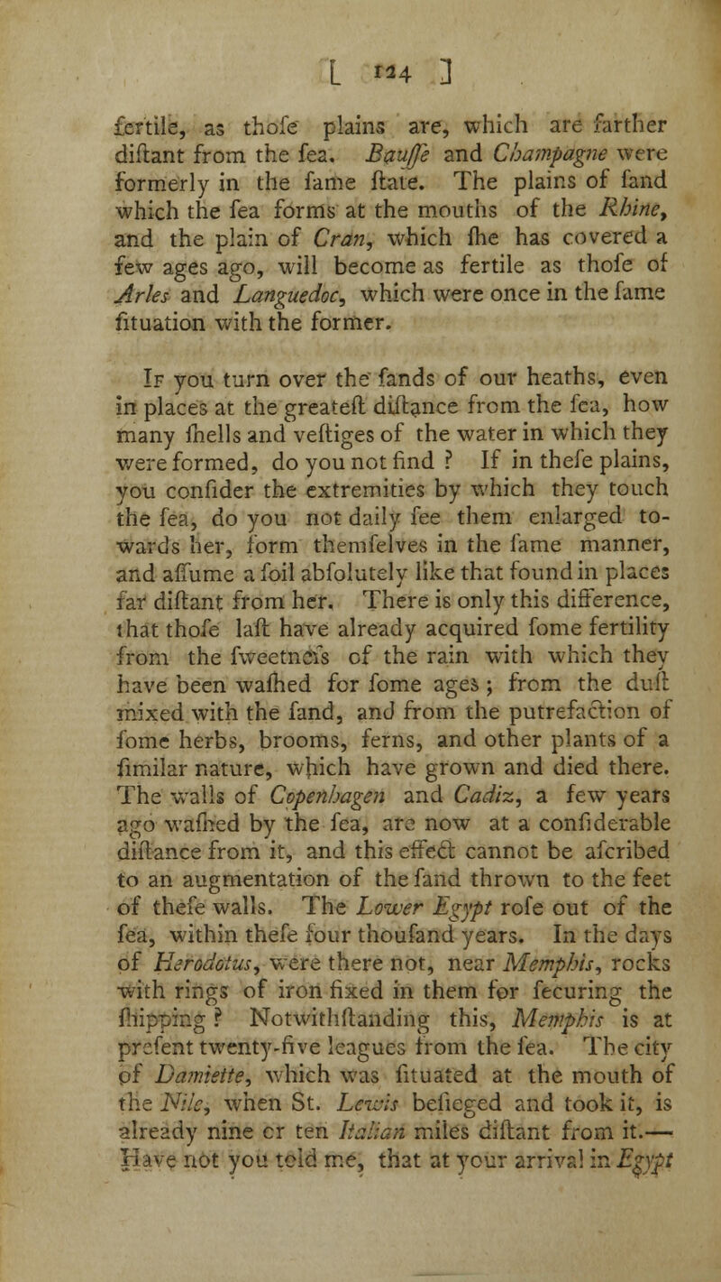 L »4 3 fertile, as thofe plains are, which are farther diflant from the fea. Bauffe and Champagne were formerly in the fame flate. The plains of fand which the fea forms at the mouths of the Rhine, and the plain of Cran, which fhe has covered a few ages ago, will become as fertile as thofe of Aries and Languedoc, which were once in the fame fituation with the former. If you turn over the' fands of our heaths, even in places at the greateft diflance from the fea, how many fnells and veftiges of the water in which they were formed, do you not find ? If in thefe plains, you confider the extremities by which they touch the fea, do you not daily fee them enlarged to- wards her, form themfelves in the fame manner, and afTume a foil abfolutely like that found in places far diftant from her. There is only this difference, that thofe laft have already acquired fome fertility from the fweetnefs of the rain with which they have been warned for fome ages ; from the dull mixed with the fand, and from the putrefaction of fome herbs, brooms, ferns, and other plants of a fimilar nature, which have grown and died there. The walls of Copenhagen and Cadiz, a few years ago warned by the fea, are now at a confiderable diftance from it, and this effecl: cannot be afcribed to an augmentation of the fand thrown to the feet of thefe walls. The Lower Egypt rofe out of the fea, within thefe four thoufand years. In the days of Herodotus, were there not, near Memphis, rocks with rings of iron fixed in them for fecuring the {hipping ? Notwithstanding this, Memphis is at prefent twenty-five leagues from the fea. The city of Damiette, which was fituated at the mouth of the Nile, when St. Leivis beiieged and took it, is already nine cr ten Italian miles diftant from it.— Have not you tcid me, that at your arrival in Epgt