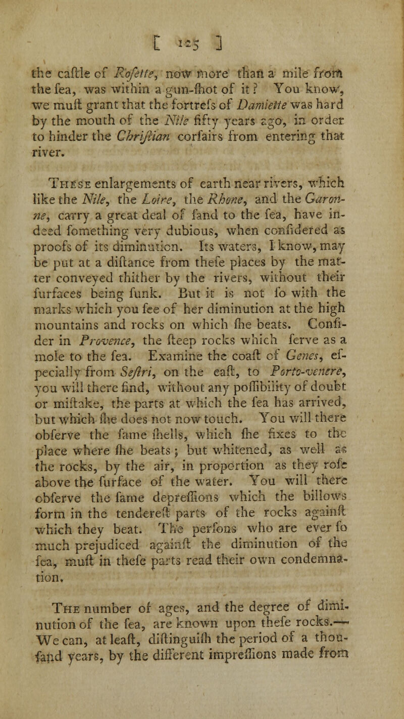 [ >** ] the caftle of Rofitfe, now more than a mile from the fea, was within a gun-fhot of it ? You know, we mull grant that the fortrefs of Damiette was hard by the mouth of the Nile fifty years ago, in order to hinder the Chrijlian corfairs from entering that river. These enlargements of earth near rivers, which like the Nile, the Loire, the Rhone, and the Garon- ne, carry a great deal of fand to the fea, have in- deed fomething very dubious, when confidered as proofs of its diminution. Its waters, I know, may be put at a diftance from thefe places by the mat- ter conveyed thither by the rivers, without their furfaces being funk. But it is not l'o with the marks which you fee of her diminution at the high mountains and rocks on which fhe beats. Confi- der in Provence, the fteep rocks which ferve as a mole to the fea. Examine the coaft of Genes, ef- pecially from Se/lri, on the eafl, to Ports-vcnere, you will there find, without any poffibiiity of doubt or mifhke, the parts at which the fea has arrived, but which fiie does not now touch. You will there obferve the fame fhells, which (he fixes to the place where fhe beats ; but whitened, as well a the rocks, by the air, in proportion as they roic above the furface of the water. You will there obferve the fame depreffions which the billows form in the tendered parts of the rocks againfl which they beat. The perfons who are ever fo much prejudiced againfl the diminution of the fea, mud: in thefe parts read their own condemna- tion. The number of ages, and the degree of dimi- nution of the fea, are known upon thefe rocks.— We can, at lead, diftinguifli the period of a thou- fand years, by the different impreffions made from