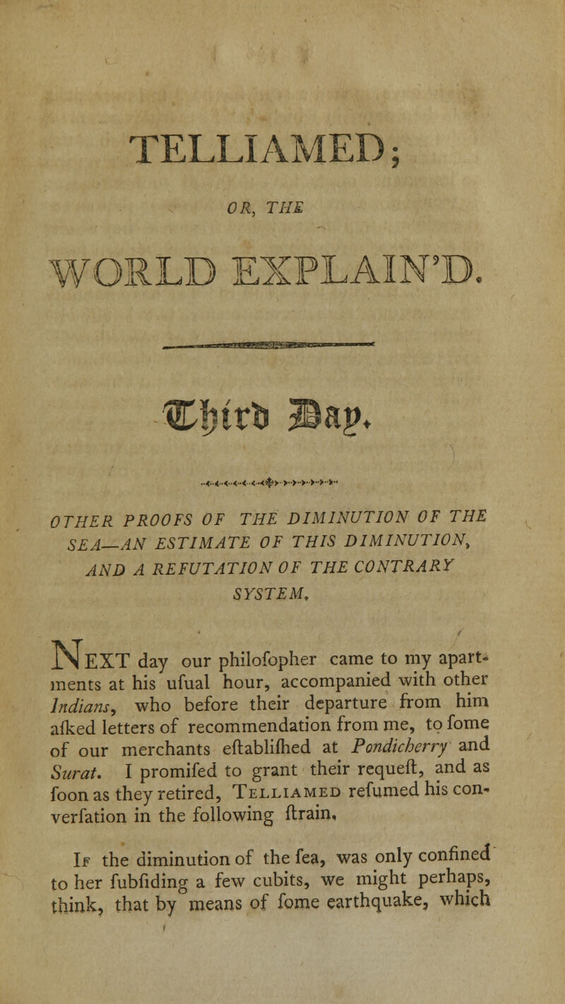 TELLIAMED; OR, THE WORLD EXPLAIN5!). v ..«..«..«..«..< <■<%> >.>■•>•>•>•■>•• OTHER PROOFS OF THE DIMINUTION OF THE SEA—AN ESTIMATE OF THIS DIMINUTION, AND A REFUTATION OF THE CONTRARY SYSTEM, JN EXT day our philofopher came to my apart- ments at his ufual hour, accompanied with other Indians, who before their departure from him afked letters of recommendation from me, to fome of our merchants eftablifhed at Pondicherry and Surat. I promifed to grant their requeft, and as foon as they retired, Telliamed refumed his con- verfation in the following drain. If the diminution of the fea, was only confined to her fubfiding a few cubits, we might perhaps, think, that by means of fome earthquake, which