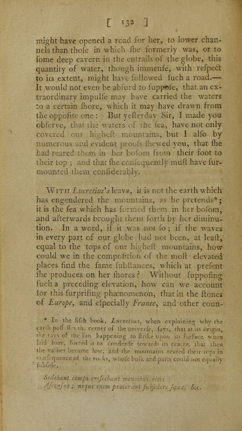 [ *32 ] might have opened a road for her, to lower chan- nels than thole in which (he formerly was, or to fome deep cavern in the entrails of the globe, this quantity of water, though immenfe, with refpect to its extent, might have followed fuch a road.— It would not even be abfurd to fuppoie, that an ex- traordinary impulfe may have carried the waters to a certain more, which it may have drawn from the opposite one : But yeftcrdav Sir, I made you oblerve, I fea, have not only covered ountains, but I alfo by numerous an,d evident proofs (hewedyou, that fhe had reared them in her bofom from their foot to their top ; and thac fhe confequently mull have fur- mounted them cc bly. With Lucrctius's leave, k is not the earth which has engendered the mountains, as he pretends*; it is the fea which has I them in her bofom, and afterwards brought them forth by her diminur tion. In a word, if it was not 10 ; if the waves in every part of our globe had not been, at leaft, equal to the tops of our higheft mountains, how could we in the competition of the molt elevated places find the fame fubftances, which at prefent fhe produces on her lhores ? Without fuppofmg fuch a preceding elevation, how can we account lor this furpriiing phenomenon, that in the ftones of Europe, and efpecially France, and other coun- * In the fifih book, Luzretitis, when explaining why the t;,ll,: poll 11 's tn center of the upiverfe, lavs that at its origin, the rays of the fun happening to ftrike upon its furface when faid bare, Forced it to condenfe towards its cen re. thai the vallies became low; and the mountains reared! their tops In ; lenceol th.erot.ks, whofebulk and parts could not < ! ; nequc enin p\ &c.