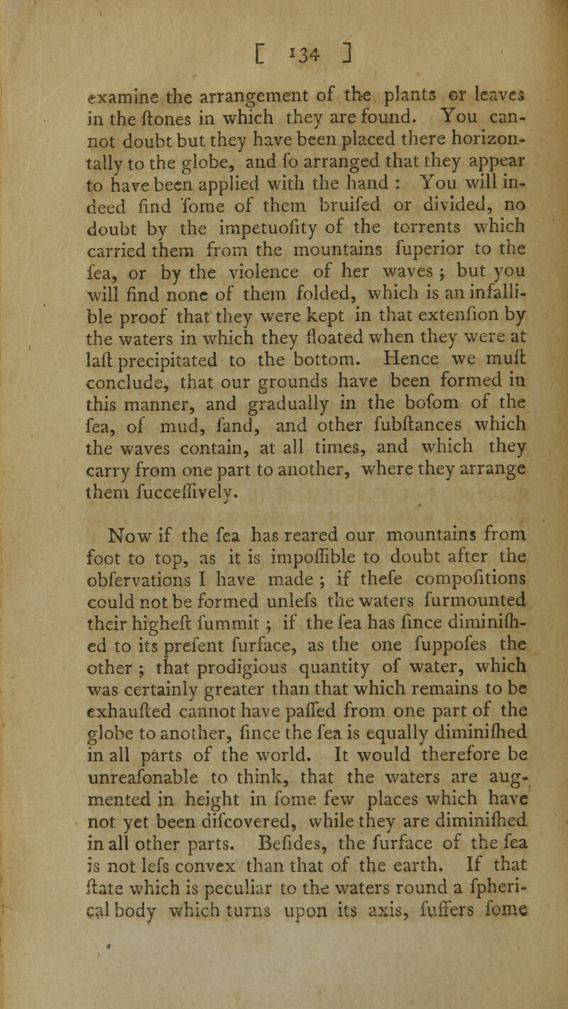 [ '34 ] examine the arrangement of the plants cr leaves in the (tones in which they are found. You can- not doubt but they have been placed there horizon- tally to the globe, and fo arranged that they appear to have been applied with the hand : You will in- deed find Tome of them bruifed or divided, no doubt by the impetuofity of the torrents which carried them from the mountains fuperior to the lea, or by the violence of her waves ; but you will find none of them folded, which is an infalli- ble proof that they were kept in that extenfion by the waters in which they floated when they were at laft precipitated to the bottom. Hence we muit conclude, that our grounds have been formed in this manner, and gradually in the bofom of the fea, of mud, fand, and other fubftances which the waves contain, at all times, and which they carry from one part to another, where they arrange them fucceilively. Now if the fea has reared our mountains from foot to top, as it is impoffible to doubt after the obfervations I have made ; if thefe compohtions could not be formed unlefs the waters furmounted their higheft fummit ; if the fea has fince diminifh- ed to its prefent furface, as the one fuppofes the other ; that prodigious quantity of water, which was certainly greater than that which remains to be exhaufied cannot have paffed from one part of the globe to another, fince the fea is equally diminifhed in all parts of the world. It would therefore be unreafonable to think, that the waters are aug- mented in height in fome few places which have not yet been difcovered, while they are diminifhed in all other parts. Befides, the furface of the fea is not lefs convex than that of the earth. If that flate which is peculiar to the waters round a fpheri- cal body which turns upon its axis, fuffers fome