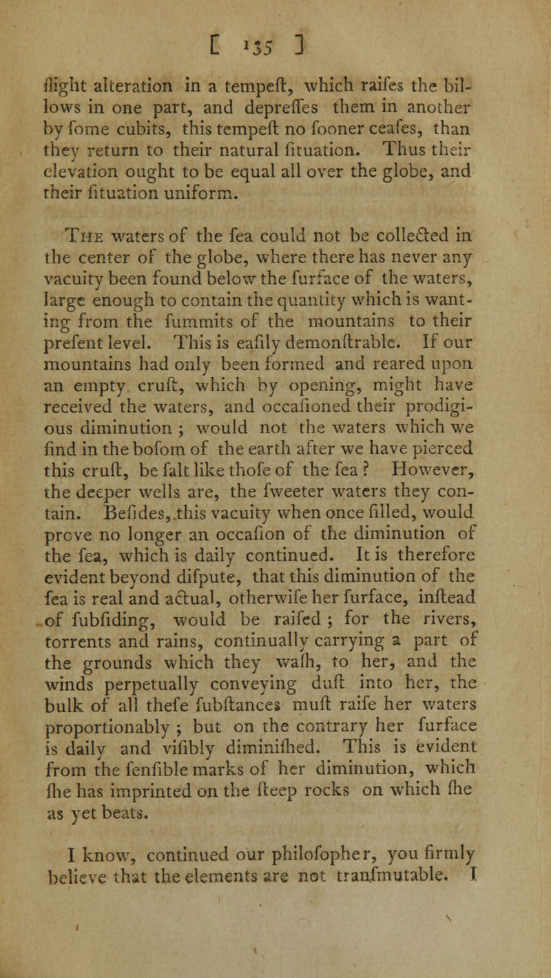 C >5S ] flight alteration in a tempeft, which raifes the bil- lows in one part, and deprefies them in another by fome cubits, this tempeft no fooner ceafes, than they return to their natural fituation. Thus their elevation ought to be equal all over the globe, and their fituation uniform. The waters of the fea could not be collected in the center of the globe, where there has never any vacuity been found below the furface of the waters, large enough to contain the quantity which is want- ing from the fummits of the mountains to their prefent level. This is eafily demonftrable. If our mountains had only been formed and reared upon an empty cruft, which by opening, might have received the waters, and occafioned their prodigi- ous diminution ; would not the waters which we find in the bofom of the earth after we have pierced this crufl, be fait like thofe of the fea ? However, the deeper wells are, the fweeter waters they con- tain. Befides,.this vacuity when once filled, would prove no longer an occafion of the diminution of the fea, which is daily continued. It is therefore evident beyond difpute, that this diminution of the fea is real and actual, otherwife her furface, inftead of fubfiding, would be raifed ; for the rivers, torrents and rains, continually carrying a part of the grounds which they warn, to her, and the winds perpetually conveying dull into her, the bulk of all thefe fubftances muft raife her waters proportionably ; but on the contrary her furface is daily and vifibly diminilhed. This is evident from the fenfible marks of her diminution, which fhe has imprinted on the fteep rocks on which (he as yet beats. I know, continued our philosopher, you firmly believe that the elements are not tranfmutable. I
