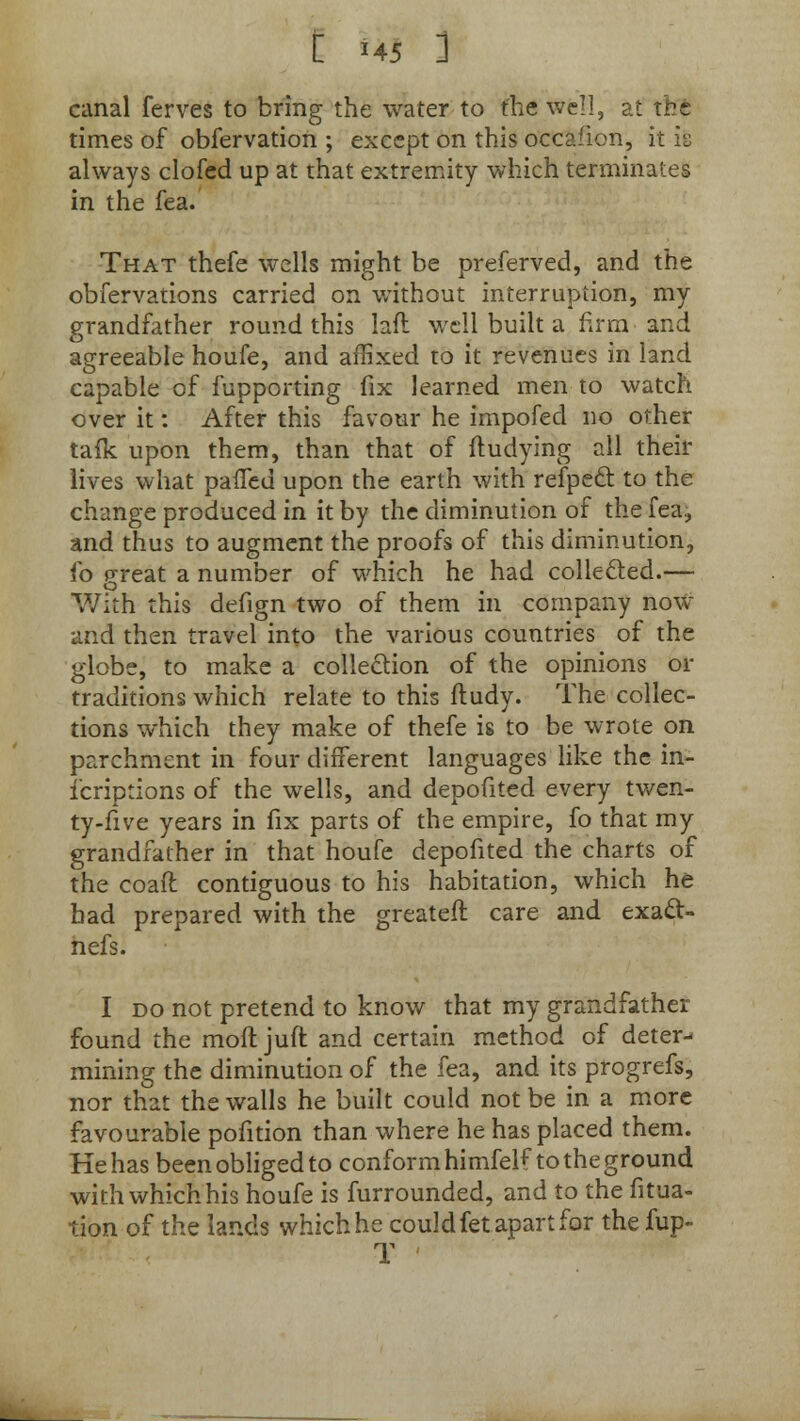 canal ferves to bring the water to the Wfell, at the times of obfervation ; except on this occafion, it is always clofed up at that extremity which terminates in the fea. That thefe wells might be preferved, and the obfervations carried on without interruption, my grandfather round this laft well built a firm and agreeable houfe, and affixed to it revenues in land capable of fupporting fix learned men to watch over it: After this favour he impofed no other tafk upon them, than that of ftudying all their lives what patted upon the earth with refpecl: to the change produced in it by the diminution of the fea, and thus to augment the proofs of this diminution, io great a number of which he had collected.— With this defign two of them in company now and then travel into the various countries of the globe, to make a collection of the opinions or traditions which relate to this ftudy. The collec- tions which they make of thefe is to be wrote on parchment in four different languages like the in- icriptions of the wells, and depofited every twen- ty-five years in fix parts of the empire, fo that my grandfather in that houfe depofited the charts of the coaft contiguous to his habitation, which he had prepared with the greater! care and exacl- nefs. I do not pretend to know that my grandfather found the moft juft and certain method of deter- mining the diminution of the fea, and its progrefs, nor that the walls he built could not be in a more favourable pofition than where he has placed them. He has been obliged to conform himfelf to the ground with which his houfe is furrounded, and to the fitua- tion of the lands which he could fet apart for the fup- T