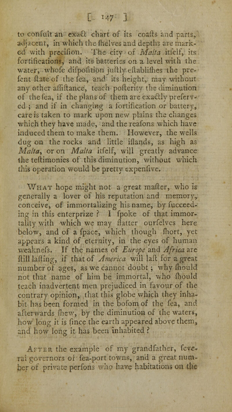 E ity 3 to confuit an exact chart of its coafts and parts, adjacent, in which the fhelves and depths are mark- ed with precihon. The city of Malta itfelf, its fortifications, and its batteries on a level with the water, whofe difpofition juftly ePiablifhes the pre- fent flateof the fea, and its height, may without any other affiftance, teach pofterity the diminution of the fea, if the plans of them are exactly prefer v- ed ; and if in changing a fortification or battery, care is taken to mark upon new plains the changes which they have made, and the reafons which have induced them to make them. However, the wells dug on the rocks and little iflands, as high as Malta, or on Malta itfelf, will greatly advance the testimonies of this diminution, without which this operation would be pretty expenfive. What hope might not a great matter, who is generally a lover of his reputation and memory, conceive, of immortalizing his name, by fucceed- ing in this enterprize ? I fpoke of that immor- tality with which we may flatter ourfelves here below, and of a fpace, which though fhort, yet appears a kind of eternity, in the eyes of human weaknefs. If the names of Europe and Africa are ftill lading, if that of America will lad for a great number of ages, as we cannot doubt ; why mould not that name of him be immortal, who mould teach inadvertent men prejudiced in favour of the contrary opinion, that this globe which they inha- bit has been formed in the bofom of the fea, and afterwards fhew, by the diminution of the waters, how' long it is fince the earth appeared above them, and how long it has been inhabited ? After, the example of my grandfather, fcve- ra! governors of fea-port towns, and a great num- ber of private perfons who have habitations on the