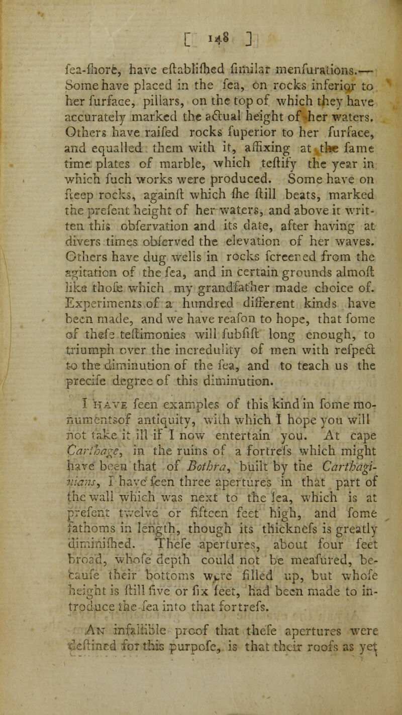 fea-fhorfcy have eftablifhed fnnilar menfuraiions.— Some have placed in the fea, on rocks inferioj- to her furface, pillars, on the top of which they have accurately marked the aclual height of->her waters. Other* have raifed rocks fuperior to her furface, and equalled them with it, affixing at the fame time plates of marble, which terrify the year in which fuch works were produced. Some have on iteep rocks, againit which (he (till beats, marked the prefent height of her waters, and above it writ- ten this obfervation and its date, after having at divers times obferved the elevation of her waves. Others have dug wells in rocks fcreered from the agitation of the fea, and in certain grounds almoft like thofe which my grandfather made choice of. Experiments of a hundred different kinds have been made, and we have reafon to hope, that fome of thefe tellimonies will fubfiir. long enough, to triumph over the incredulity of men with refpecl: to the diminution of the fea, and to teach us the precife degree of this diminution. I have feen examples of this kind in fome mo- numentsof antiquity, with which I hope you will not take it ill if I now entertain you. At cape Cariba^e, in the ruins of a fortrefs which might have been that of Bothra, built by the Carthagi- nians, I have feen three apertures in that part of the wall which was next to the lea, which is at prefent twelve or fifteen feet high, and fome fathoms in length, though its thicknefs is greatly dimmifhed. Thefe apertures, about four feet broad, whofe depth could not be meafured, be- came their bottoms wcv.rc filled up, but whofe height is Mill five or fix feet, had been made to in- troduce ihe fea info that fortrefs. An infallible proof that thefe apertures were inrd for this purpofe, is that their roofs as yelj