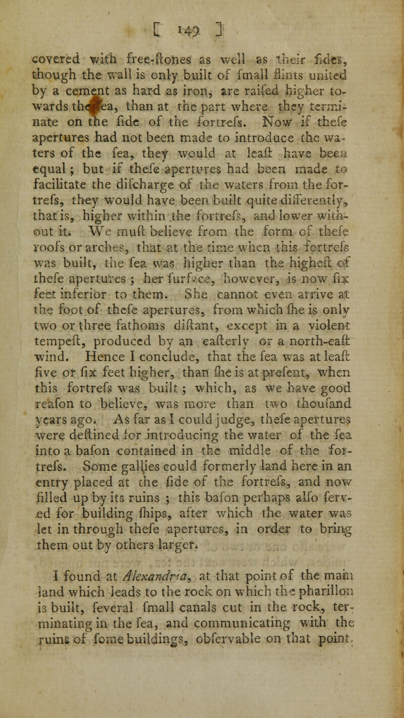 covered with free-ftones as well as their fd&, though the wall is only built of fmall flints united by a cement as hard as iron, are railed higher to- wards th«ea, than at the part where they termi- nate on the fide of the fortrefs. Now if thefe apertures had not been made to introduce the wa- ters of the fea, they would at leafi have been equal; but if thefe apertures had been made to facilitate the difcharge of the waters from the for- trefs, they would have been built .quite-differently, that is, higher within the fortrefs, and lower with- out it. We mud believe from the form of thefe roofs or arches, that at the time when this fortrefs was built, the fea was higher than the high-sir. ct thefe apertures ; her furfv.ee, however, is now fix feet inferior to them. She cannot even arrive at the foot of thefe apertures, from which (he is only two or three fathoms diftant, except in a violent temped, produced by an eafterly or a north-eaft wind. Hence I conclude, that the fea was at leaft five or fix feet higher, than me is at prefent, when this fortrefs was built ; which, as we have good reafon to believe, was more than two thoufand years ago. As far as I could judge, thefe apertures were deftined for introducing the water of the fea into a bafon contained in the middle of the for- trefs. Some gallies could formerly land here in an entry placed at the fide of the fortrefs, and now filled up by its ruins ; this bafon perhaps alfo ferv- ed for building mips, after which the water was let in through thefe apertures, in order to bring them out by others larger. I found at Alexandria, at that point of the main land which leads to the rock on which the pharillon is built, feveral fmall canals cut in the rock, ter- minating in the fea, and communicating with the ruins of fome buildings, obfervable on that point-