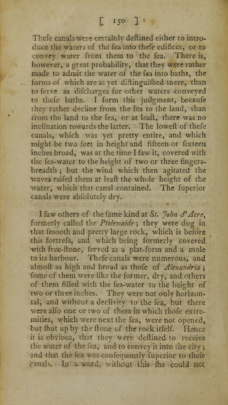 C *5° ] ' Thefe canals were certainly deftined either to intro- duce the waters of the feainto thefe edifices, or to convey water from them to the fea. There is, however, a great probability, that they were rather made to admit the water of the fea into baths, the forms of which are as yet diftinguifhed tnere, than to ferve as difcharges for other waters conveyed to thefe baths. I form this judgment, becaufe they rather decline from the fea to the land, than from the land to the fea, or at leafl, there was no inclination towards the latter. The loweft of thefe canals, which was yet pretty entire, and which might be two feet in height and fifteen or fixteen inches broad, was at the time I faw it, covered with the fea-water to the height of two or three fingers- breadth ; but the wind which then agitated the waves raifed them at leaft the whole height of the water, which that canal contained. The fuperior canals were abfolutely dry. I faw others of the fame kind at St. John d*Acre^ formerly called the Ptokmaide ; they were dug in that fmooth and pretty large rock, which is before this fortrefs, and which being formerly covered with free-ftone, ferved as a plat-form and a mole to its harbour. Thefe canals were numerous, and almoft as high and broad as thofe of Alexandria ; fome of them were like the former, dry, and others of them filled with the fea-water to the height of O two or three inches. They were not only horizon- tal, and without a declivity to the fea, but there were alfo one or two of them in which thofe extre- mities, which were next the fea, were not opened, but fhut up by the ftone of the rock itfelf. Hence it is obvious, that they were deftined to receive the water of the fea, and to convey it into the city > and that the fea was <:onfequently fuperior to thefe ranals. In a woi\J, without this lhe could not
