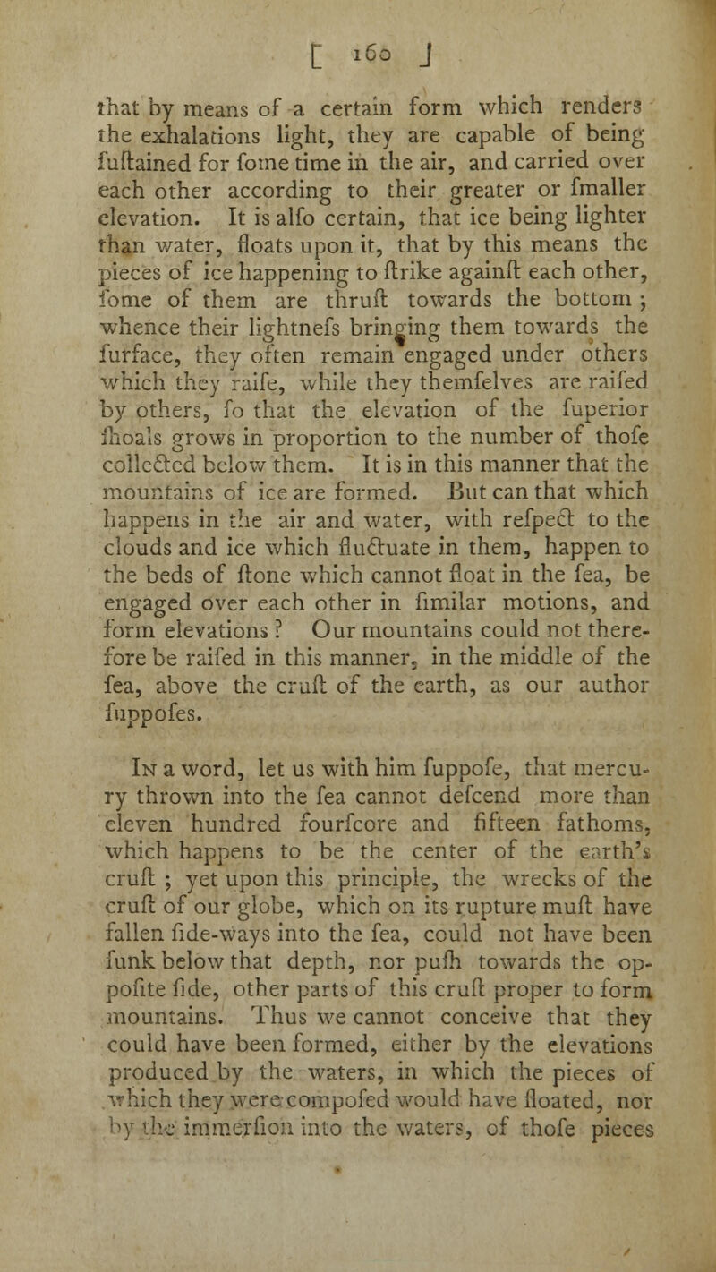 that by means of a certain form which renders the exhalations light, they are capable of being fuftained for fome time in the air, and carried over each other according to their greater or fmaller elevation. It is alfo certain, that ice being lighter than water, floats upon it, that by this means the pieces of ice happening to ftrike againft each other, fome of them are thruft towards the bottom ; whence their lightnefs bringing them towards the furface, they often remain engaged under others which they raife, while they themfelves are raifed by others, fo that the elevation of the fuperior fhoals grows in proportion to the number of thofe collected below them. It is in this manner that the mountains of ice are formed. But can that which happens in the air and water, with refpect to the clouds and ice which fluctuate in them, happen to the beds of ftone which cannot float in the fea, be engaged over each other in fimilar motions, and form elevations ? Our mountains could not there- fore be raifed in this manner, in the middle of the fea, above the cruft of the earth, as our author fuppofes. In a word, let us with him fuppofe, that mercu- ry thrown into the fea cannot defcend more than eleven hundred fourfcore and fifteen fathoms, which happens to be the center of the earth's cruft ; yet upon this principle, the wrecks of the cruft of our globe, which on its rupture muft have fallen fide-ways into the fea, could not have been funk below that depth, nor pufh towards the op- pofite fide, other parts of this cruft proper to form mountains. Thus we cannot conceive that they could have been formed, either by the elevations produced by the waters, in which the pieces of which they were compofed would have floated, nor by the immerfion into the waters, of thofe pieces
