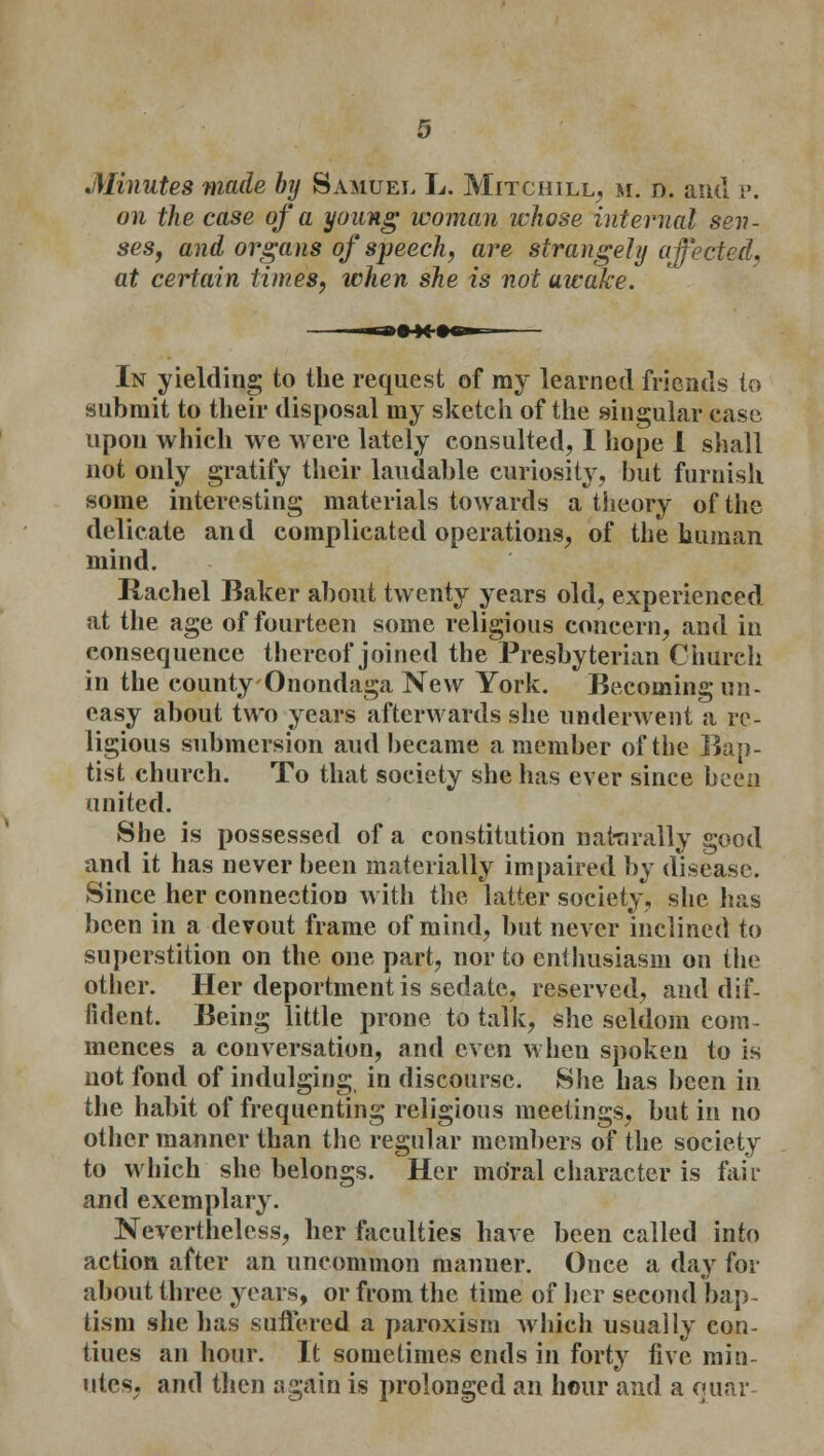 Minutes made by Samuel L. Mitchill, m. d. anil p. on the case of a young woman whose internal sen- ses, and organs of speech, are strangely affected, at certain times, when she is not awake. In yielding to the request of ray learned friends to submit to their disposal my sketch of the singular case upon which we were lately consulted, I hope I shall not only gratify their laudable curiosity, but furnish some interesting materials towards a theory of the delicate and complicated operations, of the human mind. Rachel Baker about twenty years old, experienced at the age of fourteen some religious concern, and in consequence thereof joined the Presbyterian Church in the county Onondaga New York. Becoming un- easy about two years afterwards she underwent a re- ligious submersion and became a member of the Bap- tist church. To that society she has ever since been united. She is possessed of a constitution naturally good and it has never been materially impaired by disease. Since her connection with the latter society, she has been in a devout frame of mind, but never inclined to superstition on the one part, nor to enthusiasm on the other. Her deportment is sedate, reserved, and dif- fident. Being little prone to talk, she seldom com- mences a conversation, and even when spoken to is not fond of indulging in discourse. She has been in the habit of frequenting religious meetings, but in no other manner than the regular members of the society to which she belongs. Her moral character is fair and exemplary. Nevertheless, her faculties have been called into action after an uncommon manner. Once a day for about three years, or from the time of her second bap- tism she has suffered a paroxism which usually con- tiues an hour. It sometimes ends in forty five min- utes, and then again is prolonged an hour and a quar-