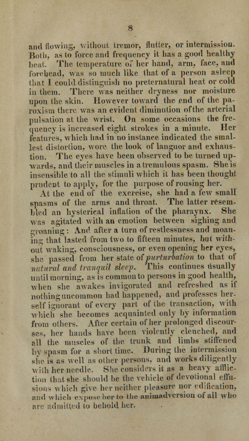 and iiowing, without tremor, flutter, or intermission. Both, as to force and frequency it has a good healthy beat. The temperature of her hand, arm, face, and forehead, was so much like that of a person asleep that I could distinguish no preternatural heat or cold in them. There was neither dryness nor moisture upon the skin. However toward the end of the pa- roxism there was an evident diminution of the arterial pulsation at the wrist. On some occasions the fre- quency is increased eight strokes in a minute. Her features, which had in no instance indicated the smal- lest distortion, wore the look of languor and exhaus- tion. The eyes have been observed to be turned up- wards, and their muscles in a tremulous spasm. She is insensible to all the stimuli which it has been thought prudent to apply, for the purpose of rousing her. At the end of the exercise, she had a few small spasms of the arms and throat. The latter resem- bled an hysterical inflation of the pharaynx. She was agitated with an emotion between sighing and groaning;: And after a turn of restlessness and moan- ing that lasted from two to fifteen minutes, hut with- out waking, consciousness, or even opening her eyes, she passed from her state of purturbation to that of natural and tranquil sleep. This continues usually until morning, as is common to persons in good health, when she awakes invigorated and refreshed as if nothing uncommon had happened, and professes her- self ignorant of every part of the transaction, with which she becomes acquainted only by information from others. After certain of her prolonged discour- ses, her hands have been violently clenched, and all the muscles of the trunk and limbs stiffened by spasm for a short time. During the intermission she is as well as other persons, and works diligently with her needle. She considers it as a heavy afflic- tion that she should be the vehicle of devotional effu- sions which give her neither pleasure nor edification, and which expose her to the animadversion of all who are admitted to behold her.