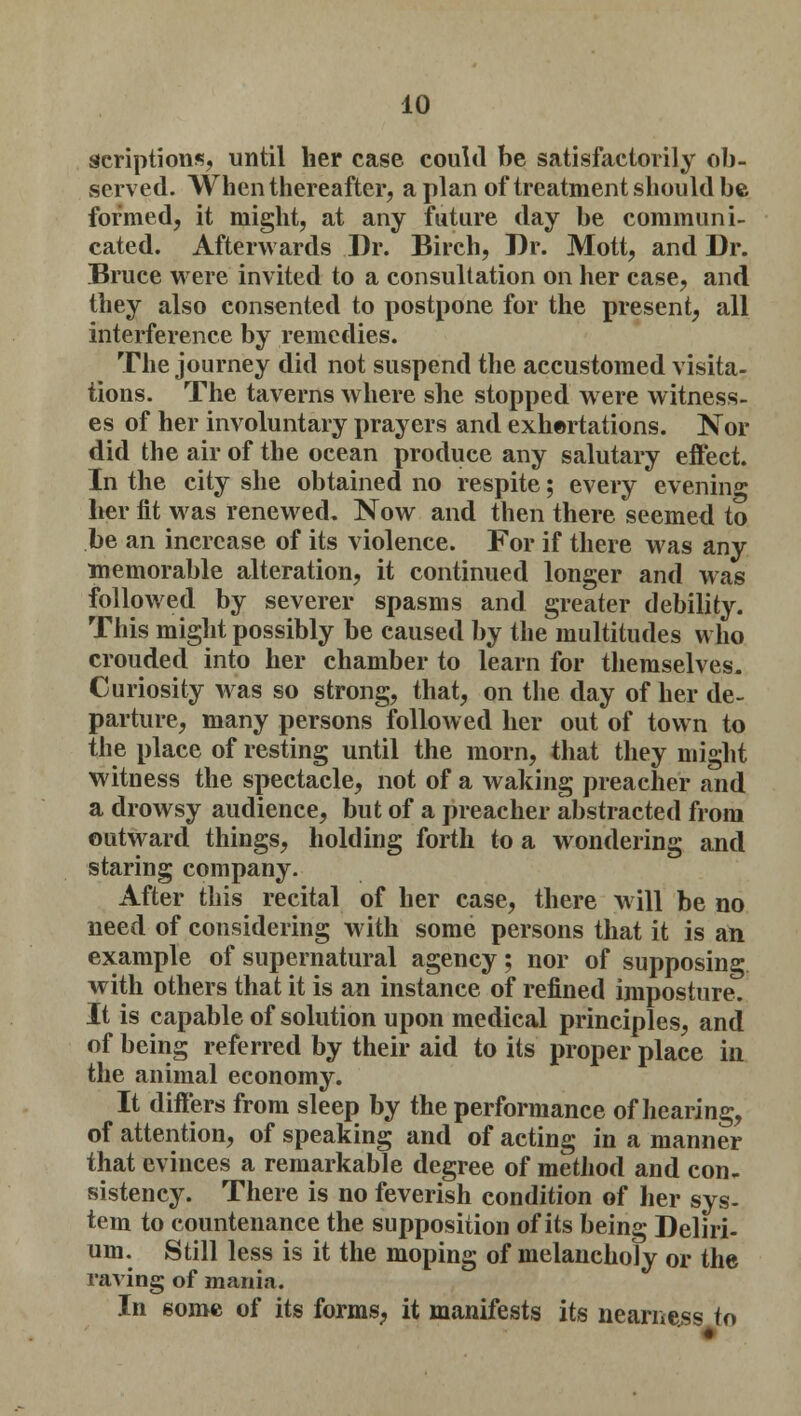 scriptions, until her case could be satisfactorily ob- served. When thereafter, apian of treatment should be formed, it might, at any future day be communi- cated. Afterwards Dr. Birch, Dr. Mott, and Dr. Bruce were invited to a consultation on her case, and they also consented to postpone for the present, all interference by remedies. The journey did not suspend the accustomed visita- tions. The taverns where she stopped were witness- es of her involuntary prayers and exhortations. Nor did the air of the ocean produce any salutary effect. In the city she obtained no respite; every evening her fit was renewed. Now and then there seemed to be an increase of its violence. For if there was any memorable alteration, it continued longer and was followed by severer spasms and greater debility. This might possibly be caused by the multitudes who crouded into her chamber to learn for themselves. Curiosity was so strong, that, on the day of her de- parture, many persons followed her out of town to the place of resting until the morn, that they might witness the spectacle, not of a waking preacher and a drowsy audience, but of a preacher abstracted from outward things, holding forth to a wondering and staring company. After this recital of her case, there w ill be no need of considering with some persons that it is an example of supernatural agency; nor of supposing with others that it is an instance of refined imposture. It is capable of solution upon medical principles, and of being referred by their aid to its proper place in the animal economy. It differs from sleep by the performance of hearing, of attention, of speaking and of acting in a manner that evinces a remarkable degree of method and con- sistency. There is no feverish condition of her sys- tem to countenance the supposition of its being Deliri- um. Still less is it the moping of melancholy or the raving of mania. In some of its forms, it manifests its nearness to