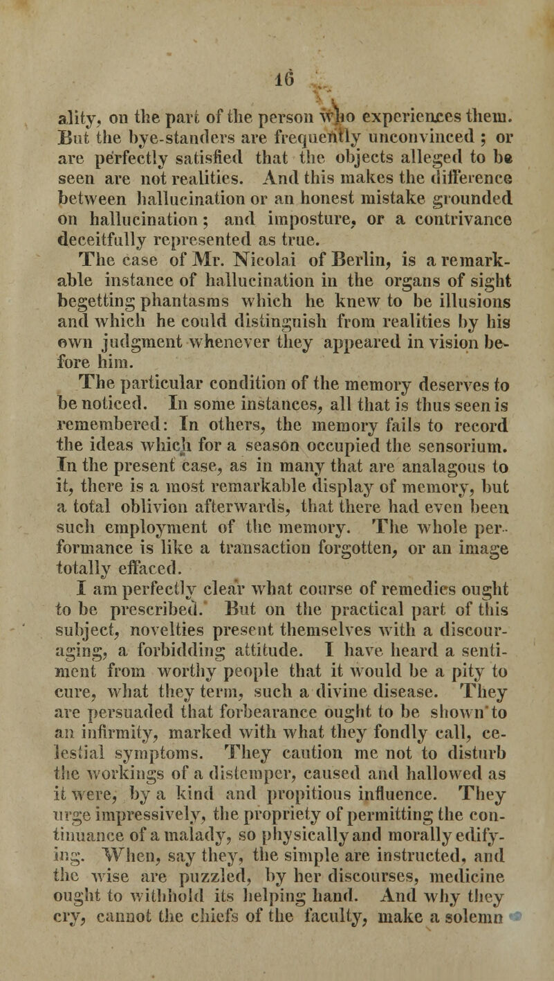 ality, on the pari of the person w#o experiences them. But the bye-standers are frequently unconvinced ; or are perfectly satisfied that the objects alleged to be seen are not realities. And this makes the difference between hallucination or an honest mistake grounded on hallucination; and imposture, or a contrivance deceitfully represented as true. The case of Mr. Nicolai of Berlin, is a remark- able instance of hallucination in the organs of sight begetting phantasms which he knew to be illusions and which he could distinguish from realities by his own judgment whenever they appeared in vision be- fore him. The particular condition of the memory deserves to be noticed. In some instances, all that is thus seen is remembered: In others, the memory fails to record the ideas which for a season occupied the sensorium. In the present case, as in many that are analagous to it, there is a most remarkable display of memory, but a total oblivion afterwards, that there had even been such employment of the memory. The whole per- formance is like a transaction forgotten, or an image totally effaced. I am perfectly clear what course of remedies ought to be prescribed. But on the practical part of this subject, novelties present themselves with a discour- aging, a forbidding attitude. I have heard a senti- ment from worthy people that it would be a pity to cure, what they term, such a divine disease. They are persuaded that forbearance ought to be shown'to an infirmity, marked with what they fondly call, ce- lestial symptoms. They caution me not to disturb the workings of a distemper, caused and hallowed as it were, by a kind and propitious influence. They urge impressively, the propriety of permitting the con- tinuance of a malady, so physically and morally edify- ing. When, say they, the simple are instructed, and the wise are puzzled, by her discourses, medicine ought to withhold its helping hand. And why they cry, cannot the chiefs of the faculty, make a solemn