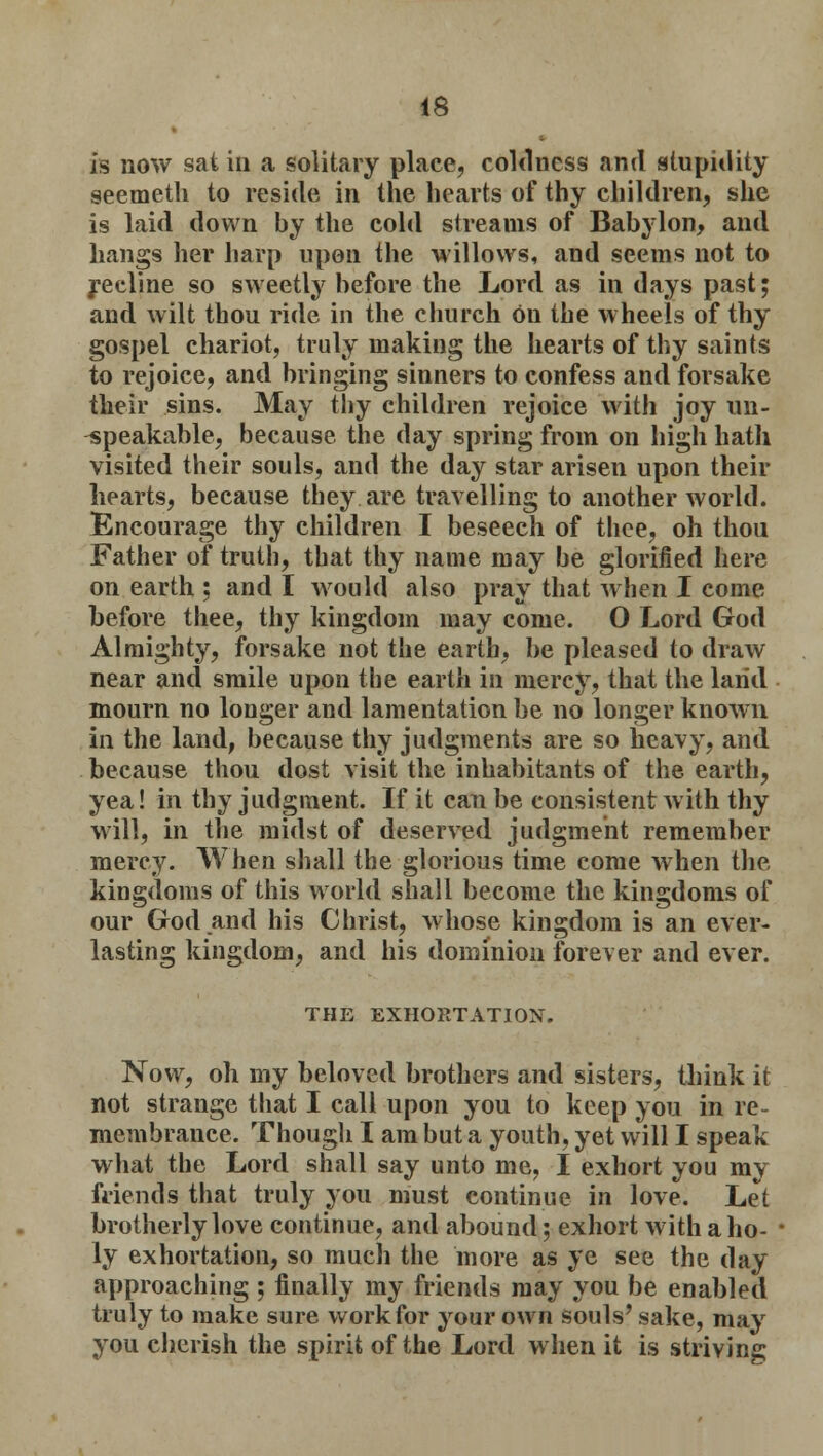 is now sat in a solitary place, coldness and stupidity seemeth to reside in the hearts of thy children, she is laid down by the cold streams of Babylon, and hangs her harp upon the willows, and seems not to recline so sweetly before the Lord as in days past; and wilt thou ride in the church on the wheels of thy gospel chariot, truly making the hearts of thy saints to rejoice, and bringing sinners to confess and forsake their sins. May thy children rejoice with joy un- speakable, because the day spring from on high hath visited their souls, and the day star arisen upon their hearts, because they are travelling to another world. Encourage thy children I beseech of thee, oh thou Father of truth, that thy name may be glorified here on earth ; and I would also pray that when I come before thee, thy kingdom may come. 0 Lord God Almighty, forsake not the earth, be pleased to draw near and smile upon the earth in mercy, that the land mourn no longer and lamentation be no longer known in the land, because thy judgments are so heavy, and because thou dost visit the inhabitants of the earth, yea! in thy judgment. If it can be consistent with thy will, in the midst of deserved judgment remember mercy. When shall the glorious time come when the kingdoms of this world shall become the kingdoms of our God.and his Christ, whose kingdom is an ever- lasting kingdom, and his dominion forever and ever. THE EXHORTATION. Now, oh my beloved brothers and sisters, think it not strange that I call upon you to keep you in re- membrance. Though I am but a youth, yet will I speak what the Lord shall say unto me, I exhort you my friends that truly you must continue in love. Let brotherly love continue, and abound; exhort with a ho- ly exhortation, so much the more as ye see the day approaching ; finally my friends may you be enabled truly to make sure work for your own souls' sake, may you cherish the spirit of the Lord when it is striving;
