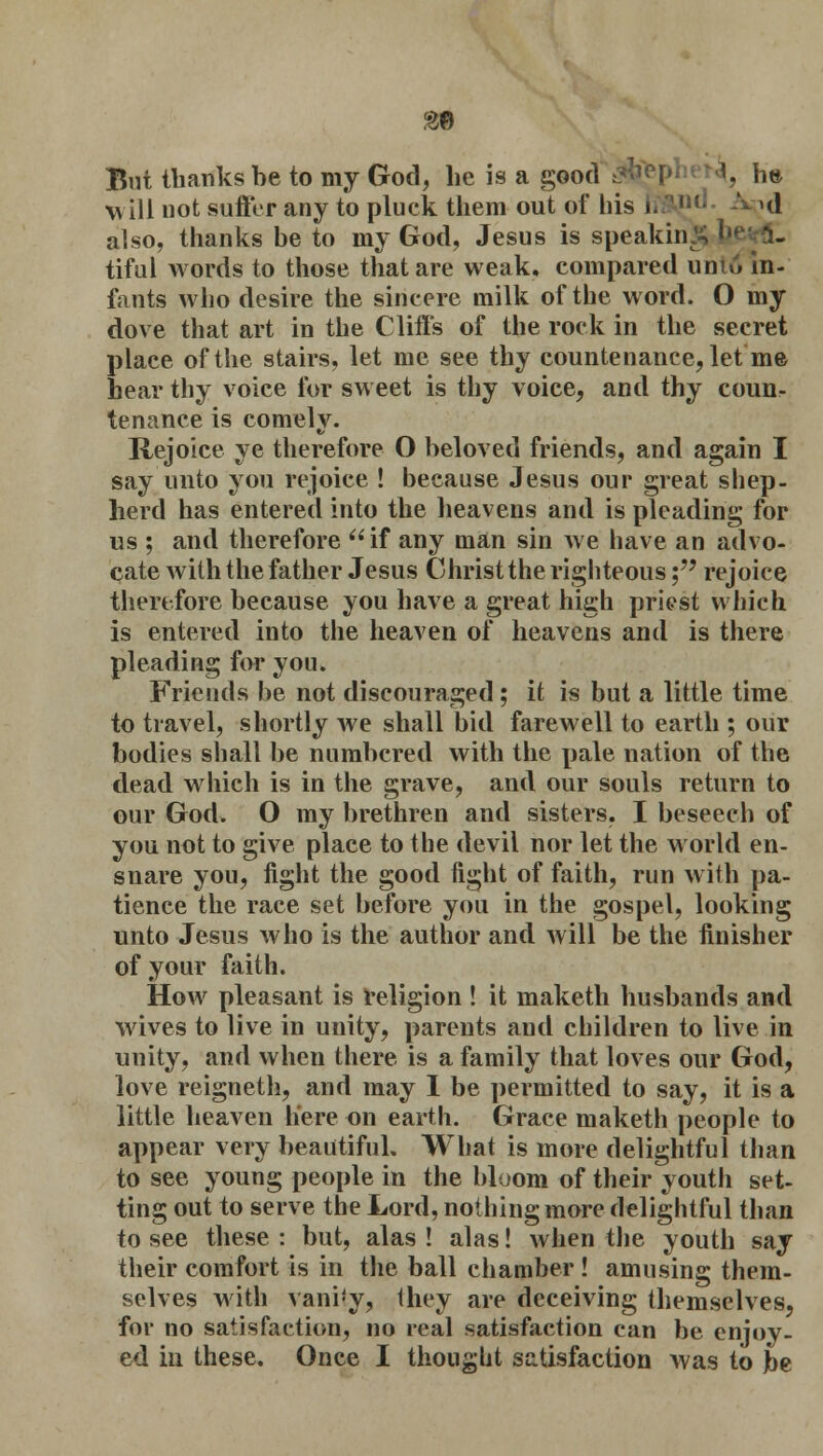 m But thanks be to my God, lie is a good ha will not suffer any to pluck them out of his i »d also, thanks be to my God, Jesus is speaking b< tiful words to those that are weak, compared unio in- fants who desire the sincere milk of the word. O my dove that art in the Cliffs of the rock in the secret place of the stairs, let me see thy countenance, let me hear thy voice for sweet is thy voice, and thy counr tenance is comely. Rejoice ye therefore O beloved friends, and again I say unto you rejoice ! because Jesus our great shep- herd has entered into the heavens and is pleading for us ; and therefore if any man sin we have an advo- cate with the father Jesus Christ the righteous; rejoice therefore because you have a great high priest which is entered into the heaven of heavens and is there pleading for you. Friends be not discouraged ; it is but a little time to travel, shortly we shall bid farewell to earth ; our bodies shall be numbered with the pale nation of the dead which is in the grave, and our souls return to our God. O my brethren and sisters, I beseech of you not to give place to the devil nor let the world en- snare you, fight the good fight of faith, run with pa- tience the race set before you in the gospel, looking unto Jesus who is the author and will be the finisher of your faith. How pleasant is religion ! it maketh husbands and wives to live in unity, parents and children to live in unity, and when there is a family that loves our God, love reigneth, and may I be permitted to say, it is a little heaven here on earth. Grace maketh people to appear very beautiful. What is more delightful than to see young people in the bloom of their youth set- ting out to serve the Lord, nothing more delightful than to see these: but, alas! alas! when the youth say their comfort is in the ball chamber! amusing them- selves with vani'y, they are deceiving themselves, for no satisfaction, no real satisfaction can be enjoy-