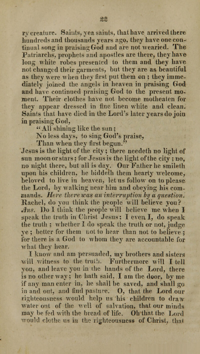 i'\ creature. Saints, yea saints, that have arrived there hundreds and thousands years ago, they have one con- tinual song in praising God and are not wearied. The Patriarchs, prophets and apostles are there, they have long white robes presented to them and they have not changed their garments, but they are as beautiful as they were when they first put them on ; they imme- diately joined the angels in heaven in praising God and have continued praising God to the present mo- ment. Their clothes have not become motheaten for they appear dressed in line linen white and clean. Saints that have died in the Lord's later years do join in praising God, All shining like the sun; No less days, to sing God's praise, Than when they first begun. Jesus is the light of the city; there needeth no light of sun moon or stars; for Jesus is the light of the city ; no, no night there, but all is day. Our Father he smileth upon his children, he biddelh them hearty welcome, beloved to live in heaven, let us follow on to please the Lord, by walking near him and obeying his com- mands. Here there was an interruption by a question. Rachel, do you think the people will believe you? tQns. Do 1 think the people will believe me when I speak the truth in Christ Jesus; I even, I, do speak the truth : whether I do speak the truth or not, judge ye ; better for them not to hear than not to believe ; for there is a God to whom they are accountable for what they hear. I know and am persuaded, my brothers and sisters will witness to the truth. Furthermore will I tell you, and leave you in the hands of the Lord, there is no other way; he hath said, I am the door, by me if any man enter in, he shall be saved, and shall go in and out, and find pasture; O, that the Lord our righteousness would help us his children to draw water out of the well of salvation, that our minds may be fed with the bread of life. Oh that the Lord would clothe us in the righteousness of Christ, that