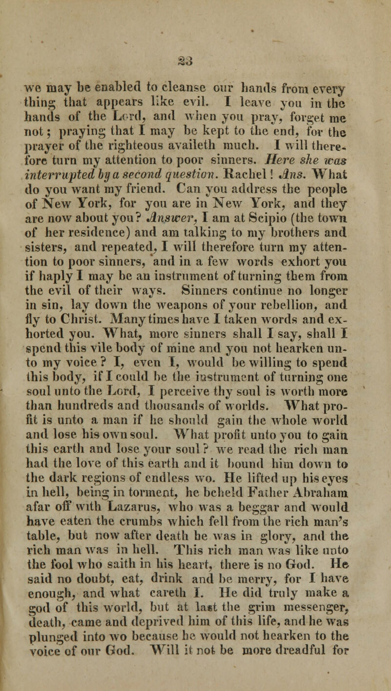 we may be enabled to cleanse our hands from every thing that appears like evil. I leave you in the hands of the Lord, and when you pray, forget me not; praying that I may be kept to the end, for the prayer of the righteous availeth much. I will there* fore turn my attention to poor sinners. Here she icas interrupted by a second question. Rachel! Jlns. What do you want my friend. Can you address the people of New York, for you are in New York, and they are now about you? Answer, I am at Scipio (the town of her residence) and am talking to my brothers and sisters, and repeated, I will therefore turn ray atten- tion to poor sinners, and in a few words exhort you if haply I may be an instrument of turning them from the evil of their ways. Sinners continue no longer in sin, lay down the weapons of your rebellion, and fly to Christ. Many times have I taken words and ex- horted you. What, more sinners shall I say, shall I spend this vile body of mine and you not hearken un- to my voice ? I, even I, would be willing to spend this body, if I could be the instrument of turning one soul unto the Lord, I perceive thy soul is worth more than hundreds and thousands of worlds. What pro- fit is unto a man if he should gain the whole world and lose his own soul. What profit unto you to gain this earth and lose your soul ? we read the rich man had the love of this earth and it bound him down to the dark regions of endless wo. He lifted up his eyes in hell, being in torment, he beheld Father Abraham afar off with Lazarus, who was a beggar and would have eaten the crumbs which fell from the rich man's table, but now after death he was in glory, and the rich man was in hell. This rich man was like unto the tool who saith in his heart, there is no God. H© said no doubt, eat, drink and be merry, for I have enough, and what careth I. He did truly make a god of this world, but at last the grim messenger, death, came and deprived him of this life, and he was plunged into wo because he would not hearken to the voice of our God. Will it not be more dreadful for