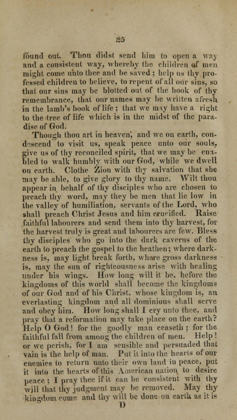 found out Thou didst send him to open a way and a consistent way, whereby the children of men might come unto thee and be saved ; help us thy pro- fessed children to believe, to repent of all our sins, so that our sins may be blotted out of the book of thy remembrance, that our names may be written afresh in the lamb's book of life ; that we may have a right to the tree of life which is in the midst of the para- dise of (rod. Though thou art in heaven, and we on earth, con- descend to visit us, speak peace unto our souls, give us of thy reconciled spirit, that we may be ena- bled to walk humbly with our God, while we dwell on earth. Clothe Zion with thy salvation that she may be able, to give glory to thy name. Wilt thou appear in behalf of thy disciples who are chosen to preach thy word, may they be men that lie low in the valley of humiliation, servants of the Lord, who shall preach Christ Jesus and him crucified. Raise faithful labourers and send them into thy harvest, for the harvest truly is great and labourers are few. Bless thy disciples who go into the dark caverns of the earth to preach the gospel to the heathen: where dark- ness is, may light break forth, whore gross darkness is, may the sun of righteousness arise with healing under his wings. How long will it be. before the kingdoms of this world shall become the kingdoms of our God and of his Christ, whose kingdom is, an. everlasting kingdom aud all dominions shall serve and obey him. How long shall I cry unto thee, and pray that a reformation may take place on the earth? Help O God! for the goodly man ceaseth ; for the faithful fall from among the children of men. Help ! or we perish, for I am sensible and persuaded that vain is the help of man. Put it into the hearts of our enemies to return unto their own land in peace, put it into the hearts of this American nation to desire peace; I pray thee if it can be consistent with thy will that thy judgment may be removed. May thy kingdom come and thy will be done on earth as it is 1)