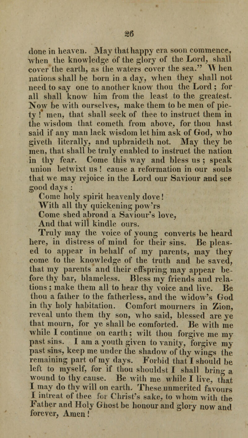 done in heaven. May that happy era soon commence, when the knowledge of the glory of the Lord, shall cover the earth, as the waters cover the sea. A\ hen nations shall be born in a day, when they shall not need to say one to another know thou the Lord ; for all shall know him from the least to the greatest. Now be with ourselves, make them to be men of pie- ty ! men, that shall seek of thee to instruct them in the wisdom that cometh from above, for thou hast said if any man lack wisdom let him ask of God, who giveth literally, and upbraideth not. May they be men, that shall be truly enabled to instruct the nation in thy fear. Come this way and bless us ; speak union betwixt us ! cause a reformation in our souls that we may rejoice in the Lord our Saviour and see good days : Come holy spirit heavenly dove! With all thy quickening powers Come shed abroad a Saviours love, And that will kindle ours. Truly may the voice of young converts be heard here, in distress of mind for their sins. Be pleas- ed to appear in behalf of my parents, may they come to the knowledge of the truth and be saved, that my parents and their effspring may appear be- fore thy bar, blameless. Bless my friends and rela- tions ; make them all to hear thy voice and live. Be thou a father to the fatherless, and the widoAv's God in thy holy habitation. Comfort mourners in Zion, reveal unto them thy son, who said, blessed are ye that mourn, for ye shall be comforted. Be with me while I continue on earth; wilt thou forgive me my past sins. I am a youth given to vanity, forgive my past sins, keep me under the shadow of thy wings the remaining part of my days. Forbid that I should be left to myself, for if thou shouldst I shall bring a wound to thy cause. Be with me while I live, that I may do thy will on earth. These unmerited favours I intreat of thee for Christ's sake, to whom with the Father and Holy Ghost be honour and glory now and forever, Amen!