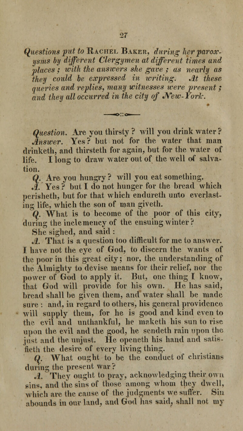 Questions put to Rachel Baker, during her parox- ysms by different Clergymen at different times and places ; with the answers she gave ; as nearly as they could he expressed in writing. At these queries and replies, many witnesses were present; and they all occurred in the city of New-York. Question. Are you thirsty ? will you drink water ? Answer. Yes? but not for the water that man drinketh, and thirsteth for again, but for the water of life. I long to draw water out of the well of salva- tion. Q. Are you hungry ? will you eat something. A. Yes ? but I do not hunger for the bread which perisheth, but for that which endureth unto everlast- ing life, which the son of man giveth. Q. What is to become of the poor of this city, during the inclemency of the ensuing winter ? She sighed, and said : A. That is a question too difficult for me to answer. I have not the eye of God, to discern the wants of the poor in this great city; nor, the understanding of the Almighty to devise means for their relief, nor the power of God to apply it. But, one thing I know, that God will provide for his own. He has said, bread shall be given them, and water shall be made sure : and, in regard to others, his general providence will supply them, for he is good and kind even to the evil and unthankful, he maketh his sun to rise upon the evil and the good, he sendeth rain upon the just and the unjust. He opeueth his hand and satis- fieth the desire of every living thing. Q. What ought to be the conduct of christians during the present war? .1. They ought to pray, acknowledging their own sins, and the sins of those among whom t|iey dwell, which are the cause of the judgments Ave suffer. Sin abounds in our land, and God has said, shall not my