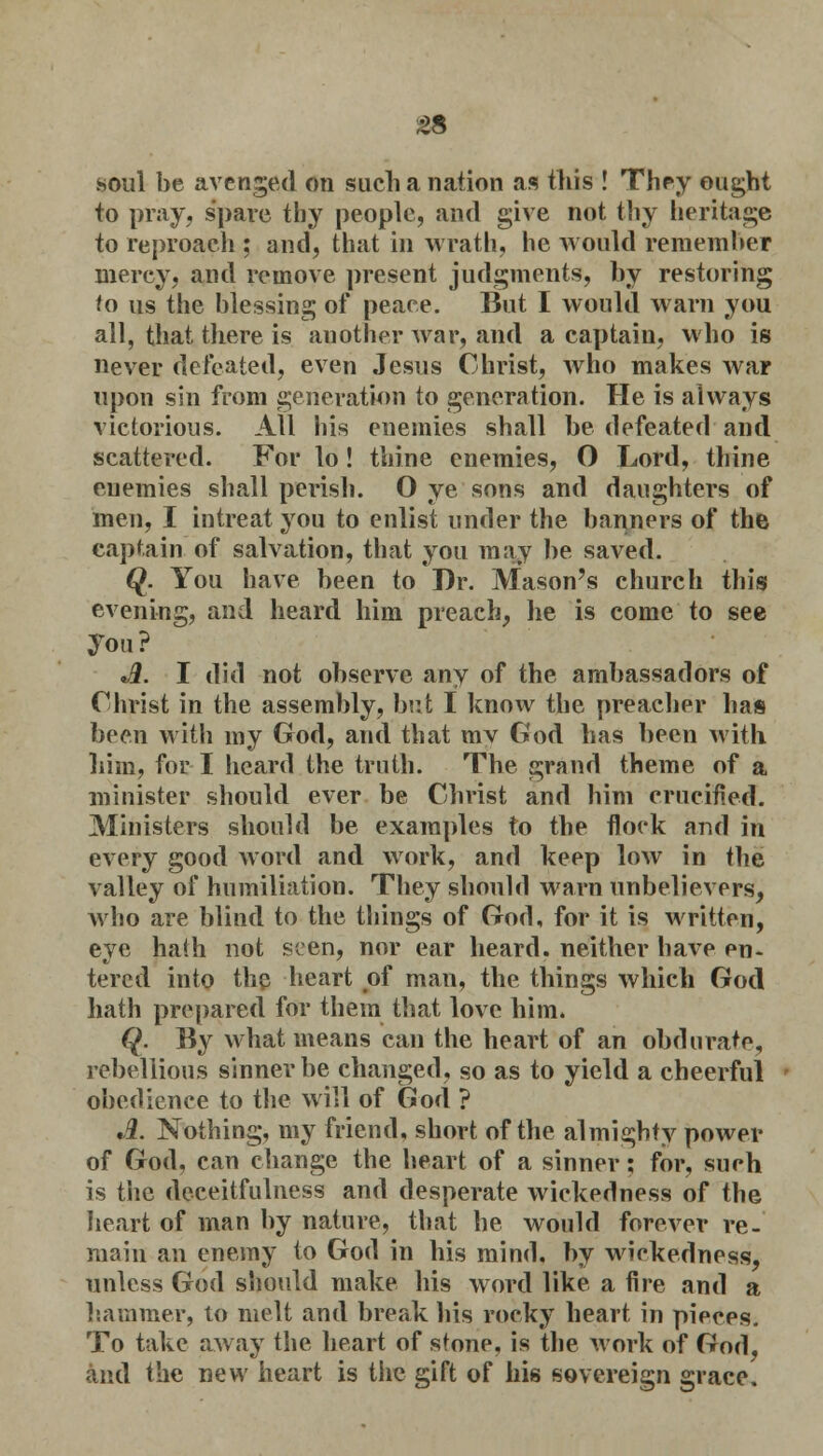 £8 soul be avenged on such a nation as this ! They ought to pray, spare thy people, and give not thy heritage to reproach ; and, that in wrath, he would remember mercy, and remove present judgments, by restoring to us the blessing of peace. But I would warn you all, that there is another war, and a captain, who is never defeated, even Jesus Christ, who makes war upon sin from generation to generation. He is always victorious. All his enemies shall be defeated and scattered. For lo! thine enemies, O Lord, thine enemies shall perish. O ye sons and daughters of men, I intreat you to enlist under the banners of the captain of salvation, that you may be saved. (£. You have been to Dr. Mason's church this evening, and heard him preach, he is come to see you ? A. I did not observe any of the ambassadors of Christ in the assembly, but I know the preacher has been with my God, and that mv God has been with him, for I heard the truth. The grand theme of a minister should ever be Christ and him crucified. Ministers should be examples to the flock and in every good word and work, and keep low in the valley of humiliation. They should warn unbelievers, who are blind to the things of God, for it is written, eye hath not seen, nor ear heard, neither have en- tered into the heart of man, the things which God hath prepared for them that love him. Q. By what means can the heart of an obdurate, rebellious sinner be changed, so as to yield a cheerful obedience to the will of God ? A. Nothing, my friend, short of the almighty power of God, can change the heart of a sinner; for, such is the deceitfulness and desperate wickedness of the heart of man by nature, that he would forever re- main an enemy to God in his mind, by wickedness, unless God should make his word like a fire and a hammer, to melt and break his rocky heart in pieces. To take away the heart of stone, is the work of God, and the new heart is the gift of his sovereign grace.