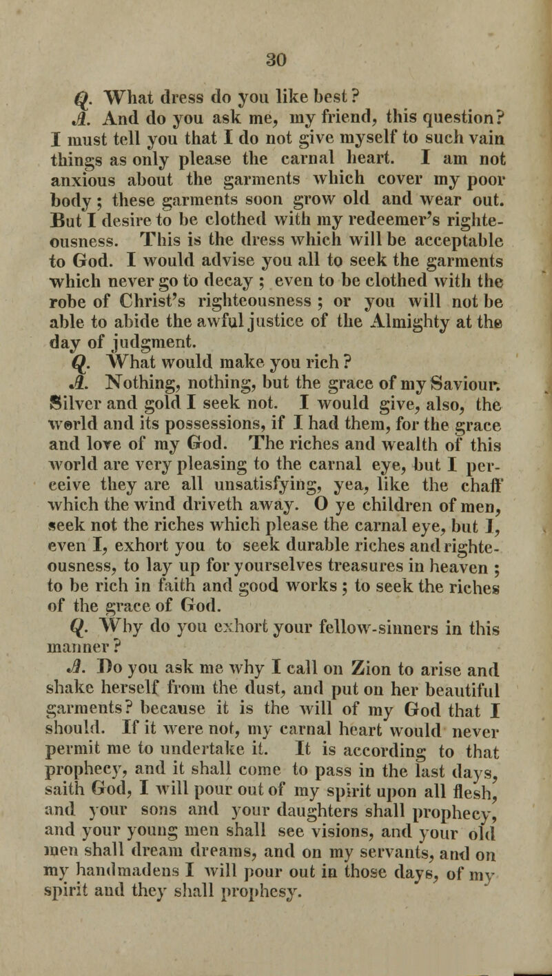 Q. What dress do you like best ? Jl. And do you ask me, my friend, this question? I must tell you that I do not give myself to such vain things as only please the carnal heart. I am not anxious about the garments which cover my poor body; these garments soon grow old and wear out. But I desire to be clothed with my redeemer's righte- ousness. This is the dress which will be acceptable to God. I would advise you all to seek the garments which never go to decay ; even to be clothed with the robe of Christ's righteousness ; or you will not be able to abide the awful justice of the Almighty at the day of judgment. Q. What would make you rich ? .#. Nothing, nothing, but the grace of my Saviour. Silver and gold I seek not. I would give, also, the world and its possessions, if I had them, for the grace and love of my God. The riches and wealth of this world are very pleasing to the carnal eye, but I per- ceive they are all unsatisfying, yea, like the chaft' which the wind driveth away. O ye children of men, seek not the riches which please the carnal eye, but I, even I, exhort you to seek durable riches and righte- ousness, to lay up for yourselves treasures in heaven ; to be rich in faith and good works; to seek the riches of the grace of God. Q. Why do you exhort your fellow-sinners in this manner ? *3. Do you ask me why I call on Zion to arise and shake herself from the dust, and put on her beautiful garments? because it is the will of my God that I should. If it were not, my carnal heart would never permit me to undertake it. It is according to that prophecy, and it shall come to pass in the last days, saith God, I will pour out of my spirit upon all flesh, and your sons and your daughters shall prophecy, and your young men shall see visions, and your old men shall dream dreams, and on my servants, and on my handmadens I will pour out in those days, of my spirit and they shall prophesy.