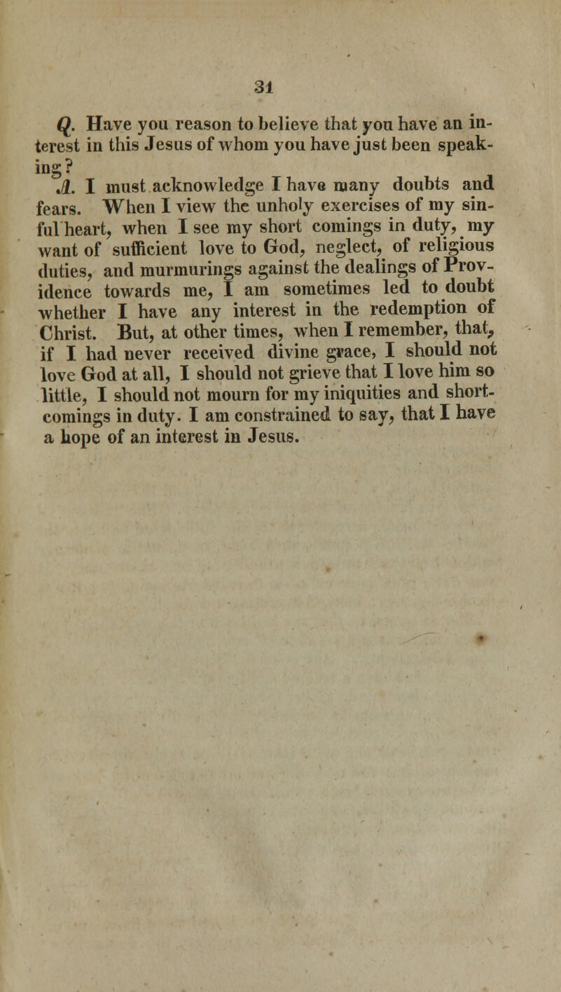 Q. Have you reason to believe that you have an in- terest in this Jesus of whom you have just been speak- ing? A. I must acknowledge I have many doubts and fears. When I view the unholy exercises of my sin- ful heart, when I see my short comings in duty, my want of sufficient love to God, neglect, of religious duties, and murmurings against the dealings of Prov- idence towards me, I am sometimes led to doubt whether I have any interest in the redemption of Christ. But, at other times, when I remember, that, if I had never received divine grace, I should not love God at all, I should not grieve that I love him so little, I should not mourn for my iniquities and short- comings in duty. I am constrained to say, that I have a hope of an interest in Jesus.