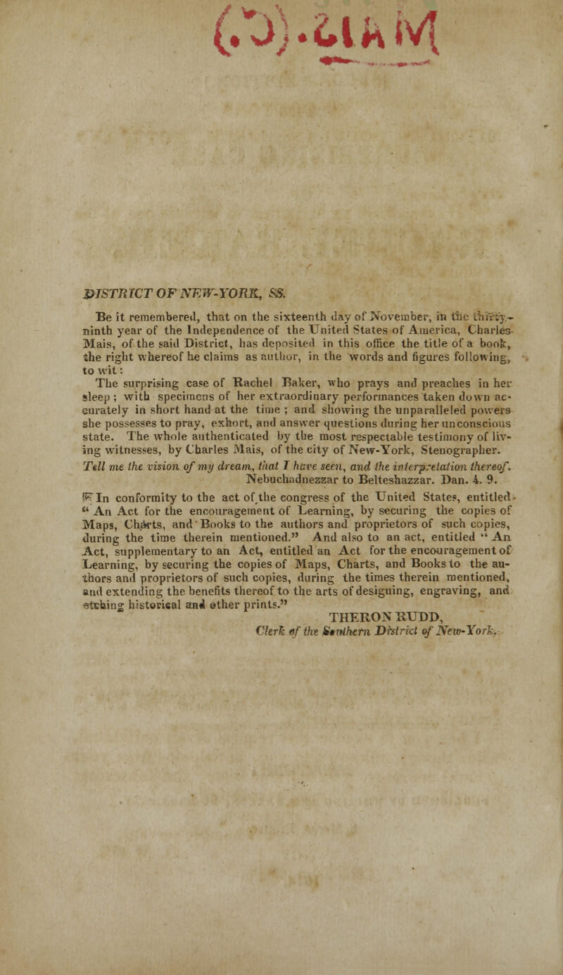 (,X>).MfcM DISTRICT OF NEW-YORK, SS. Be it remembered, that on the sixteenth day of November, in the t ninth year of the Independence of the United States of America, Charles Mais, of the said District, has deposited in this office the title of a book, the right whereof he claims as author, in the words and figures following, to wit: The surprising case of Rachel Baker, who prays and preaches in her sleep; with specimens of her extraordinary performances taken down ac- curately in short hand at the time ; and showing the unparalleled powers she possesses to pray, exhort, and answer questions during her unconscious state. The whole authenticated by the most respectable testimony of liv- ing witnesses, by Charles Mais, of the city of New-York, Stenographer. Tdl me the vision of my dream, that T hare seen, and the interpretation thereof. Nebuchadnezzar to Belteshazzar. Dan. 4. 9. !^In conformity to the act of,the congress of the United States, entitled- *' An Act for the encouragement of Learning, by securing the copies of Maps, Charts, and' Books to the authors and proprietors of such copies, during the time therein mentioned. And also to an act, entitled  An Act, supplementary to an Act, entitled an Act for the encouragement of Learning, by securing the copies of Maps, Charts, and Books to the au- thors and proprietors of such copies, during the times therein mentioned, and extending the benefits thereof to the arts of designing, engraving, and sfcehing historical anil ether prints. THERON RUDD, Clerk of the Utnthetn District of New-York.