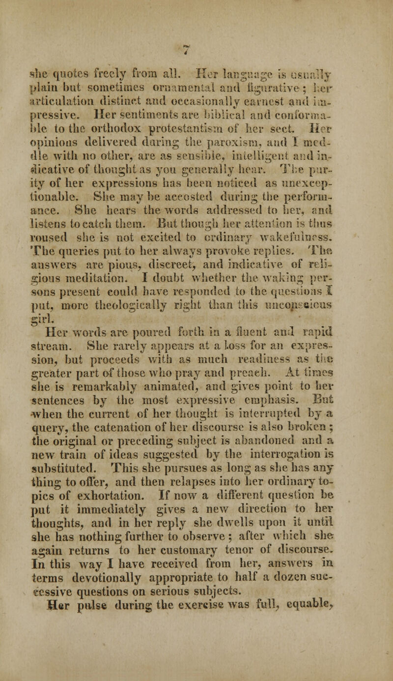 she quotes freely from all. Her language is usually plain but sometimes ornamental and figurative; her articulation distinct and occasionally earnest and pressive. Her sentiments are biblical and conforma- ble to the orthodox protestantism of her sect. Her opinions delivered daring the paroxism, and I med- dle with no other, are as sensible, intelligent and in- dicative of thought as you generally hear. The pur- ity of her expressions has been noticed as unexcep- tionable. She may be accosted during the perform- ance. She hears the words addressed to her, and listens to catch them. But though her attention is thus roused she is not excited to ordinary wakefulness. The queries put to her always provoke replies. The answers are pious, discreet, and indicative of reli- gious meditation. I doubt whether the waking per- sons present could have responded to the questions I put, more theologically right than this unconscious girl. Her words are poured forth in a fluent and rapid stream. She rarely appears at a Loss for an expres- sion, but proceeds with as mueh readiness as the greater part of those who pray and preach. At times she is remarkably animated, and gives point to her sentences by the most expressive emphasis. But -when the current of her thought is interrupted by a query, the catenation of her discourse is also broken ; the original or preceding subject is abandoned and a new train of ideas suggested by the interrogation is substituted. This she pursues as long as she has any- thing to offer, and then relapses into her ordinary to- pics of exhortation. If now a different question be put it immediately gives a new direction to her thoughts, and in her reply she dwells upon it until she has nothing further to observe ; after which she again returns to her customary tenor of discourse. In this way I have received from her, answers in terms devotion ally appropriate to half a dozen suc- cessive questions on serious subjects. Her pulse during the exercise was full, equable,