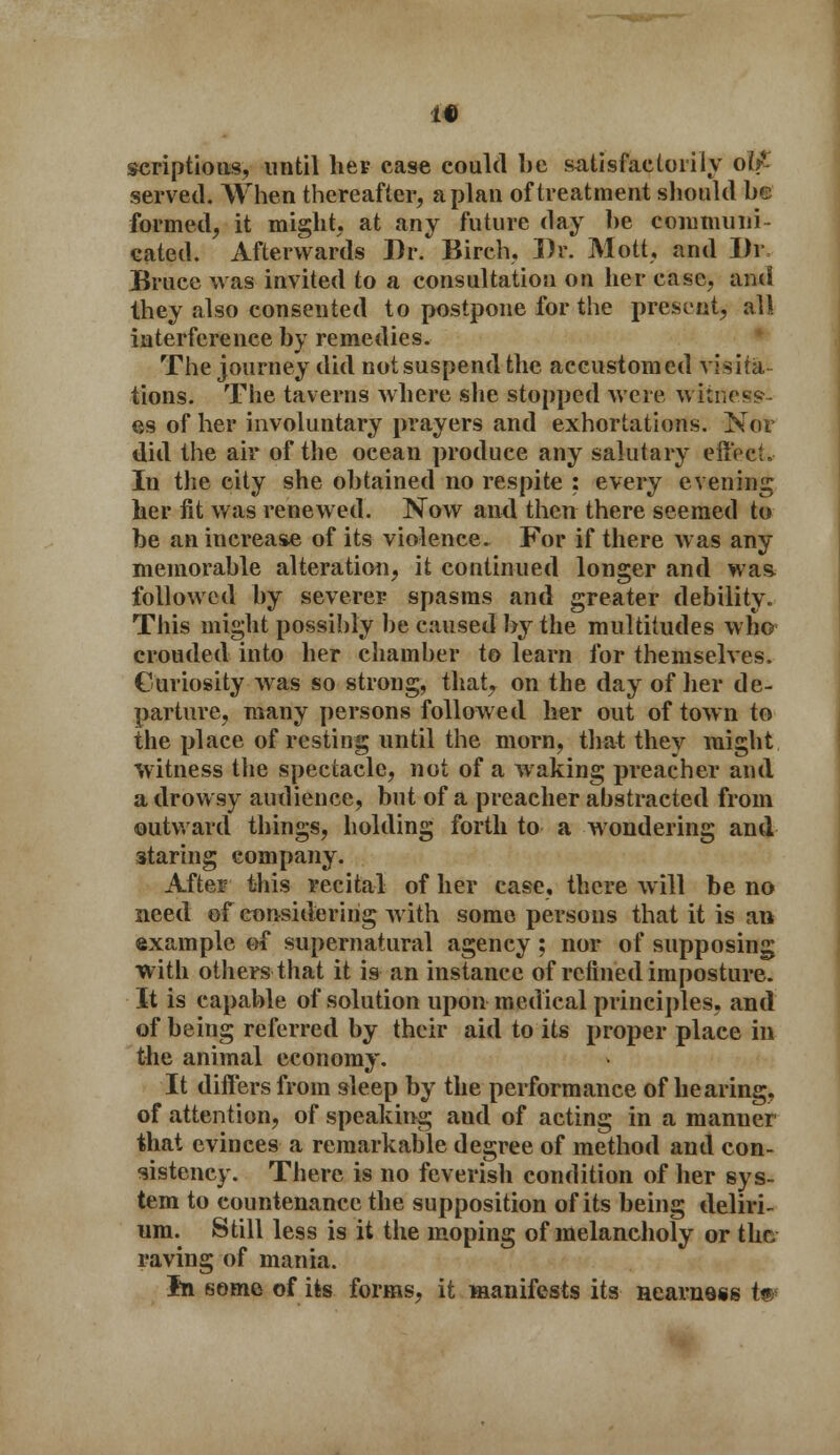 scriptions, until her case could be satisfactorily olfi served. When thereafter, apian of treatment should be formed, it might, at any future day be communi- cated. Afterwards Dr. Birch, Dr. Mott, and Ih\ Bruce was invited to a consultation on her case, and they also consented to postpone for the present, all interference by remedies. The journey did not suspend the accustomed visita tions. The taverns where she stopped were witness- es of her involuntary prayers and exhortations. Nor did the air of the ocean produce any salutary effect. In the city she obtained no respite : every evening lier fit was renewed. Now and then there seemed to be an increase of its violence. For if there was any memorable alteration, it continued longer and was followed by severer spasms and greater debility. This might possibly be caused by the multitudes who crouded into her chamber to learn for themselves. Curiosity was so strong, that, on the day of her de- parture, many persons followed her out of town to the place of resting until the morn, that they might witness the spectacle, not of a waking preacher and a drowsy audience, but of a preacher abstracted from outward things, holding forth to a wondering and staring company. After this recital of her case, there will be no need of considering with some persons that it is an example of supernatural agency ; nor of supposing ■with others that it is an instance of refined imposture. It is capable of solution upon medical principles, and of being referred by their aid to its proper place in the animal economy. It differs from sleep by the performance of hearing, of attention, of speaking and of acting in a manner that evinces a remarkable degree of method and con- sistency. There is no feverish condition of her sys- tem to countenance the supposition of its being deliri- um. Still less is it the moping of melancholy or the raving of mania. Iti some of its forms, it manifests its nearness t®