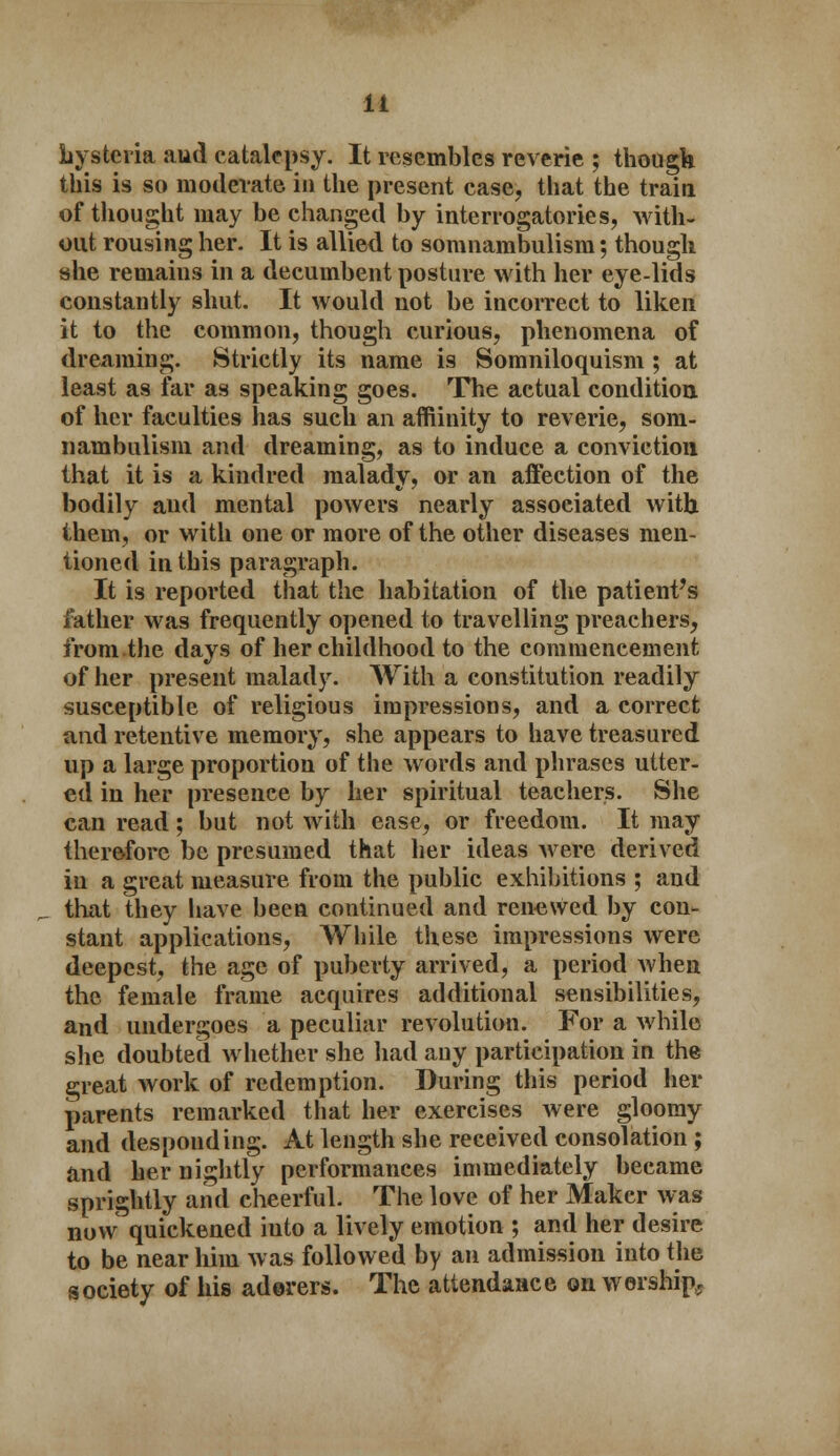 hysteria aud catalepsy. It resembles reverie ; though this is so moderate in the present case, that the train of thought may be changed by interrogatories, with- out rousing her. It is allied to somnambulism; though she remains in a decumbent posture with her eye-lids constantly shut. It would not be incorrect to liken it to the common, though curious, phenomena of dreaming. Strictly its name is Somniloquism ; at least as far as speaking goes. The actual condition, of her faculties has such an affiinity to reverie, som- nambulism and dreaming, as to induce a conviction that it is a kindred malady, or an affection of the bodily and mental powers nearly associated with them, or with one or more of the other diseases men- tioned in this paragraph. It is reported that the habitation of the patient's father was frequently opened to travelling preachers, from.the days of her childhood to the commencement of her present malady. With a constitution readily susceptible of religious impressions, and a correct and retentive memory, she appears to have treasured up a large proportion of the words and phrases utter- ed in her presence by her spiritual teachers. She can read; but not with ease, or freedom. It may therefore be presumed that her ideas Avere derived in a great measure from the public exhibitions ; and that they have been continued and renewed by con- stant applications, While these impressions were deepest, the age of puberty arrived, a period when the female frame acquires additional sensibilities, and undergoes a peculiar revolution. For a while she doubted whether she had any participation in the great work of redemption. During this period her parents remarked that her exercises were gloomy and desponding. At length she received consolation ; and her nightly performances immediately became sprightly and cheerful. The love of her Maker was now quickened iuto a lively emotion ; and her desire to be near him was followed by an admission into the society of his adorers. The attendance on worship,;