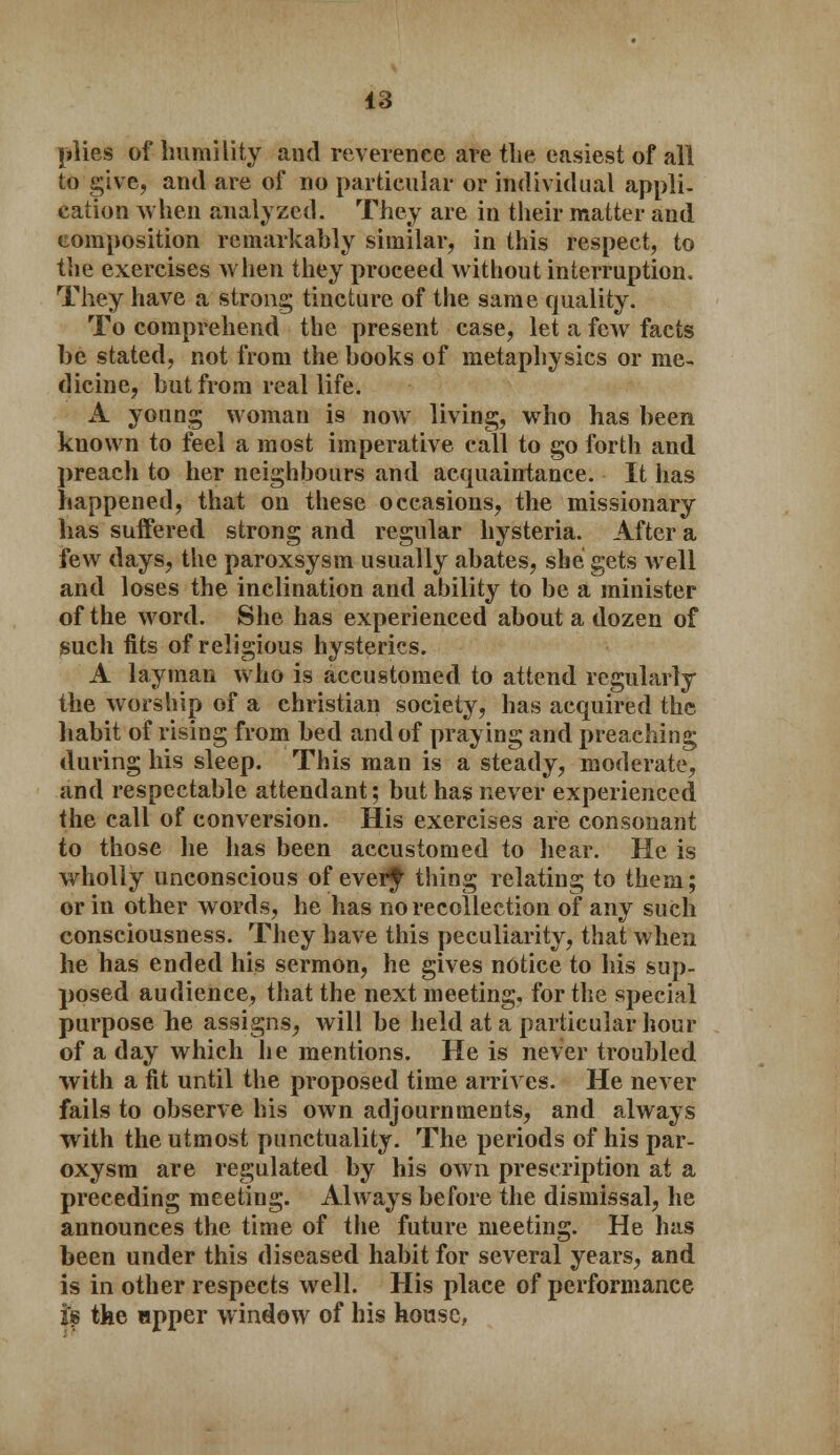 plies of humility and reverence are tlie. easiest of all to give, and are of no particular or individual appli- cation when analyzed. They are in their matter and composition remarkably similar, in this respect, to the exercises when they proceed without interruption. They have a strong tincture of the same quality. To comprehend the present case, let a few facts be stated, not from the books of metaphysics or me- dicine, but from real life. A young woman is now living, who has been known to feel a most imperative call to go forth and preach to her neighbours and acquaintance. It has happened, that on these occasions, the missionary has suffered strong and regular hysteria. After a few days, the paroxsysm usually abates, she gets well and loses the inclination and ability to be a minister of the word. She has experienced about a dozen of such fits of religious hysterics. A layman who is accustomed to attend regularly the worship of a christian society, has acquired the habit of rising from bed and of praying and preaching during his sleep. This man is a steady, moderate, and respectable attendant; but has never experienced the call of conversion. His exercises are consonant to those he has been accustomed to hear. He is wholly unconscious of ever^ thing relating to them; or in other words, he has no recollection of any such consciousness. They have this peculiarity, that when he has ended his sermon, he gives notice to his sup- posed audience, that the next meeting, for the special purpose he assigns, will be held at a particular hour of a day which lie mentions. He is never troubled with a fit until the proposed time arrives. He never fails to observe his own adjournments, and always with the utmost punctuality. The periods of his par- oxysm are regulated by his own prescription at a preceding meeting. Always before the dismissal, he announces the time of the future meeting. He has been under this diseased habit for several years, and is in other respects well. His place of performance tf the npper window of his house,