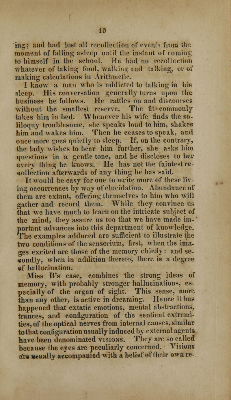 id ins;; and had lost all recollection of events from th& moment of falling asleep until the instant of coming; to himself in the school. He had no recollection whatever of taking food, walking and talking, or of making calculations in Arithmetic. I know a man who is addicted to talking in his sleep. His conversation generally turns upon the business he follows. He rattles on and discourses without the smallest reserve. The fit'commonly takes him in bed. AVhenever his wife finds the so- liloquy troublesome, she speaks loud to him, shakes him and wakes him. Then he ceases to speak, and once more goes quietly to sleep. If, on the contrary, the lady wishes to hear him further, she asks him questions in a gentle tone, and he discloses to her every thing he knows. He has not the faintest re- collection afterwards of any thing he has said. It would be easy for one to write more of these liv- ing occurrences by way of elucidation. Abundance of them are extant, offering themselves to him who will gather and record them. While they convince us that we have much to learn on the intricate subject of the mind, they assure us too that we have made im- portant advances into this department of kuowledge. The examples adduced are sufficient to illustrate the two conditions of the sensorium, first, when the ima- ges excited are those of the memory chieiiy: and se- condly, when in addition thereto, there is a degree of hallucination. Miss B's case, combines the strong ideas of memory, with probably stronger hallucinations, es- pecially of the organ of sight. This sense, more than any other, is active in dreaming. Hence it has happened that extatic emotions, mental abstractions, trances, and configuration of the sentient extremi- ties, of the optical nerves from internal causes, similar to that configuration usually induced by external agents have been denominated visions. They are so called because the eyes are peculiarly concerned. Visions a*re Msually accompanied with a belief of their own re-