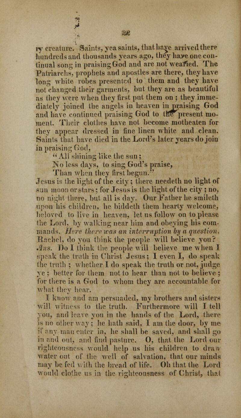 ft ■t ly creature. Saints, yea saints, thathaye arriveil there hundreds and thousands years ago, they haye one con- tinual song in praising God and are not weafied. The Patriarchs, prophets and apostles are there, they have long white robes presented to them and they have not changed their garments, but they are as beautiful as they were when they first put them on ; they imme- diately joined the angels in heaven inpraising God and have continued praising God to the present mo- ment. Their clothes have not become motheaten for they appear dressed in fine linen white and clean. Saints that have died in the Lord's later years do join in praising God, All shining like the sun; No less days, to sing God's praise, Than when they first begun. Jesus is the light of the city; there needeth no light of sun moon or stars; for Jesus is the light of the city ; no, no night there, but all is day. Our Father he smileth upon his children, he biddeth them hearty welcome, beloved to live in heaven, let us follow on to please the Lord, by walking near him and obeying his com- mands. Here there was an interruption by a question. Rachel, do you think the people will believe you? .ins. Bo I think the people will believe me when I speak the truth in Christ Jesus; I even I, do speak the truth ; whether I do speak the truth or not, judge ye : better for them not to hear than not to believe ; for there is a God to whom they are accountable for what they hear. I know and am persuaded, my brothers and sisters will witness to the truth. Furthermore will I tell you, and leave you in the hands of the Lord, there is no other way; he hath said, I am the door, by me if any man enter in, he shall be saved, and shall go in and out, and find pasture. O, that the Lord our righteousness would help us his children to draw water out of the well of salvation, that our minds may be fed with the bread of life. Oh that the Lord Mould clothe us in the righteousness of Christ, that