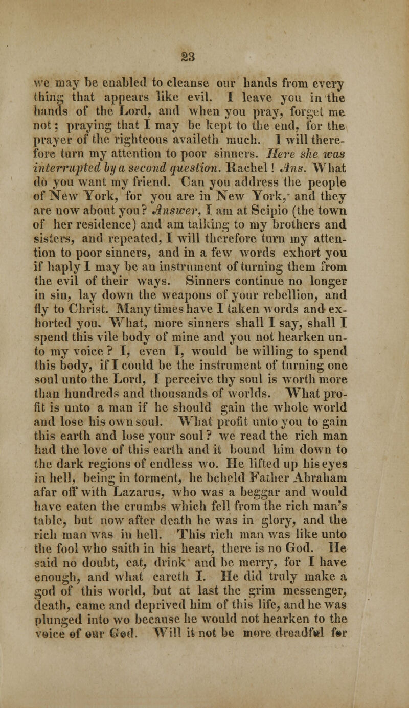 we may be enabled to cleanse our hands from every thing that appears like evil. I leave you in the hands of the Lord, and when you pray, forget me not: praying that I may be kept to the end, for the prayer of the righteous availeth much. 1 will there- fore turn my attention to poor sinners. Here she ivas interrupted by a second question, liachel! Ans. What do you want my friend. Can you address the people of New York, for you are in New York,* and they are now about you? Answer, J am at Scipio (the town of her residence) and am talking to my brothers and sisters, and repeated, I will therefore turn my atten- tion to poor sinners, and in a few words exhort you if haply I may be an instrument of turning them from the evil of their ways. Sinners continue no longer in sin, lay down the weapons of your rebellion, and fly to Christ. Many time shave I taken words and ex- horted you. What, more sinners shall I say, shall I spend this vile body of mine and you not hearken un- to my voice ? I, even I, would be willing to spend this body, if I could be the instrument of turning one soul unto the Lord, I perceive thy soul is worth more than hundreds and thousands of worlds. What pro- fit is unto a man if he should gain the whole world and lose his own soul. What profit unto you to gain this earth and lose your soul? we read the rich man had the love of this earth and it bound him down to the dark regions of endless wo. He lifted up his eyes in hell, being in torment, he beheld Father Abraham afar off with Lazarus, who was a beggar and would have eaten the crumbs which fell from the rich man's table, but now after death he was in glory, and the rich man was in hell. This rich man was like unto the fool who saith in his heart, there is no God. He said no doubt, eat, drink and be merry, for I have enough, and what careth I. He did truly make a god of this world, but at last the grim messenger, death, came and deprived him of this life, and he was plunged into wo because he would not hearken to the voice ©four Ged. Will it not be more dreadful for