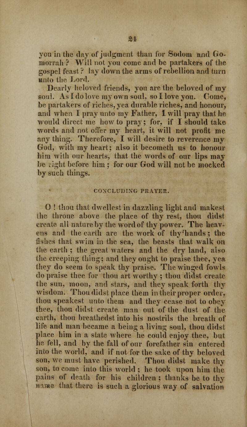 you in the day of judgment than for Sodom and Go- morrah ? Will not you come and be partakers of the gospel feast ? lay down the arras of rebellion and turn unto the Lord. Dearly beloved friends, you are the beloved of ray soul. As I do love my own soul, so I love you. Come, be partakers of riches, yea durable riches, and honour, and when I pray unto my Father, I will pray that he would direct me how to pray; for, if I should take words and not offer my heart, it will not profit me any thing. Therefore, I will desire to reverence my God, with my heart; also it becometh us to honour him with our hearts, that the words of our lips may be right before him ; for our God will not be mocked by such things. CONCLUDING PRAYER. O ! thou that d wellest in dazzling light and makest the throne above the place of thy rest, thou didst create all nature by the word of thy power. The heav- ens and the earth are the Avork of thy'hands; the fishes that swim in the sea, the beasts that walk on the earth ; the great waters and the dry land, also the creeping thing: and they ought to praise thee, yea they do seem to speak thy praise. The winged fowls do praise thee for thou art worthy ; thou didst create the sun, moon, and stars, and they speak forth thy wisdom. Thou didst place them in their proper order, thou speakest unto them and they cease not to obey thee, thou didst create man out of the dust of the earth, thou breathedst into his nostrils the breath of life and man became a being a living soul, thou didst place him in a state where he could enjoy thee, but be fell, and by the fall of our forefather sin entered into the world, and if not for the sake of thy beloved son, we must have perished. Thou didst make thy son, to come into this world ; he took upon him the pains of death for his children; thanks be to thy nnn&e that there is such a glorious way of salvation