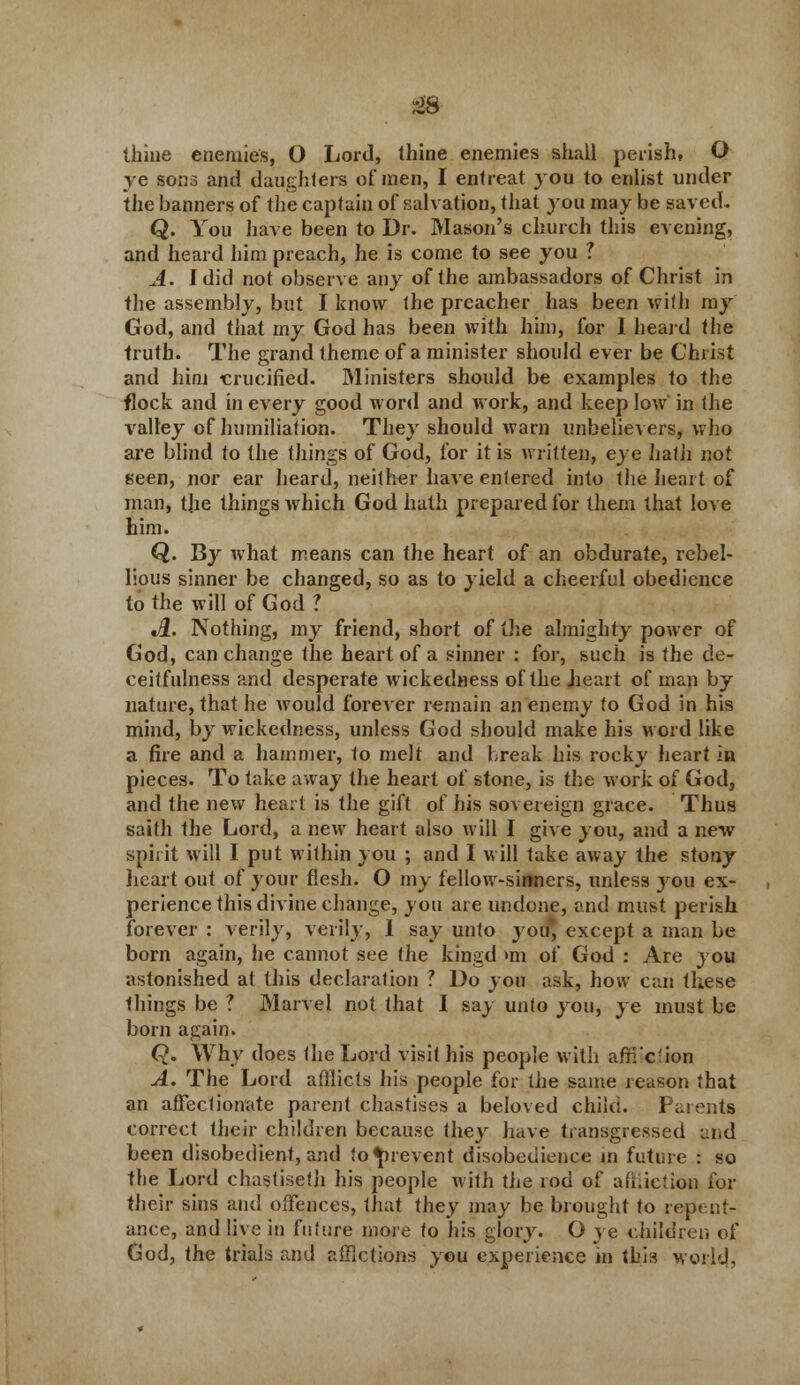 ye sons and daughters of men, I entreat you to enlist under the banners of the captain of salvation, that you may be saved. Q. You have been to Dr. Mason's church this evening, and heard him preach, he is come to see you ? A. I did not observe any of the ambassadors of Christ in the assembly, but I know the preacher has been with my God, and that my God has been with him, for 1 heard the truth. The grand theme of a minister should ever be Christ and him crucified. Ministers should be examples to the flock and in every good word and work, and keep low in the valley of humiliation. They should warn unbelievers, who are blind to the things of God, for it is written, eye hath not seen, nor ear heard, neither have entered into the heart of man, t]ie things which God hath prepared for them that love him. Q. By what means can the heart of an obdurate, rebel- lious sinner be changed, so as to yield a cheerful obedience to the will of God ? «#. Nothing, my friend, short of the almighty power of God, can change the heart of a sinner : for, such is the de- ceitfulness and desperate wickedness of the heart of man by nature, that he would forever remain an enemy to God in his mind, by wickedness, unless God should make his word like a fire and a hammer, to melt and break his rocky heart in pieces. To take away the heart of stone, is the work of God, and the new heart is the gift of his sovereign grace. Thus saith the Lord, a new heart also will I give you, and a new spirit will I put within you ; and I will take away the stony heart out of your flesh. O my fellow-sinners, unless you ex- perience this divine change, you are undone, and must perish forever : verily, verily, 1 say unto you, except a man be born again, he cannot see the kingd mi of God : Are you astonished at this declaration ? Do you ask, how can these things be ? Marvel not that I say unto you, ye must be born again. Q. Why does the Lord visit his people with afii'c'ion A. The Lord afflicts his people for the same reason that an affectionate parent chastises a beloved child. Parents correct their children because they have transgressed ai.d been disobedient, and to prevent disobedience in future : so the Lord chastiseth his people with the rod of affliction for their sins and offences, that they may be brought to repent- ance, and live in future more to his glory. O ye children of God, the trials and afflctions you experience in this world,