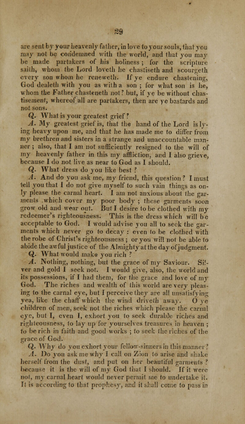 39 are seat by your heavenly father, in love to your souls, that you may not be condemned with the world, and that you may he made partakers of his holiness; for the scripture saith, whom the Lord loveth he chastiseth and scourgelh every son whom he rcneweth. If ye endure chastening, God dealeth with you as with a son ; for what son is he, whom the Father chasteneth not ? but, if ye be without chas- tisement, whereof all are partakers, then are ye bastards and not sons. Q. What is your greatest grief ? A. My greatest grief is, that the hand of the Lord is ly- ing heavy upon me, and that he has made me to differ from my brethren and sisters in a strange and unaccountable man- ner ; also, that I am not sufficiently resigned to the will of my heavenly father in this my affliction, and I also grieve, because I do not live as near to God as I should. Q. What dress do you like best ? A. And do you ask me, my friend, this question ? I must tell you that I do not give myself to such vain things as on- ly please the carnal heart. I am not anxious about the gar- ments which cover my poor body ; these garments soon grow old and wear opt. But I desire to be clothed with my redeemer's righteousness. This is the dress which will be acceptable to God. I would advise you all to seek the gar- ments which never go to decay : even to be clothed with the robe of Christ's righteousness ; or you will not be able to abide the awful justice of the Almighty at the day of judgment. Q. What would make you rich ? A. Nothing, nothing, but the grace of my Saviour. Sil- ver and gold I seek not. I would give, also, the world and its possessions, if I had them, for the grace and love of my God. The riches and wealth of this world are very pleas- ing to the carnal eye, but I perceive they are all unsatisfying yea, like the chaff which the wind driveth away. O ye children of men, seek not the riches which please the carnal eye, but I, even I, exhort you to seek durable riches and righteousness, to lay up for yourselves treasures in heaven ; to be rich in faith and good works ; to seek the riches of the grace of God. Q. Why do you exhort jour fellow-sinners in this manner? A. Do you ask me why I call on Zion to arise and shake herself from the dust, and put on her beautiful garments ? because it is the will of my God that I should. If it were not, my carnal heart would never permit me to undertake it. Il is according to that prophesy, and it shall come to pass in