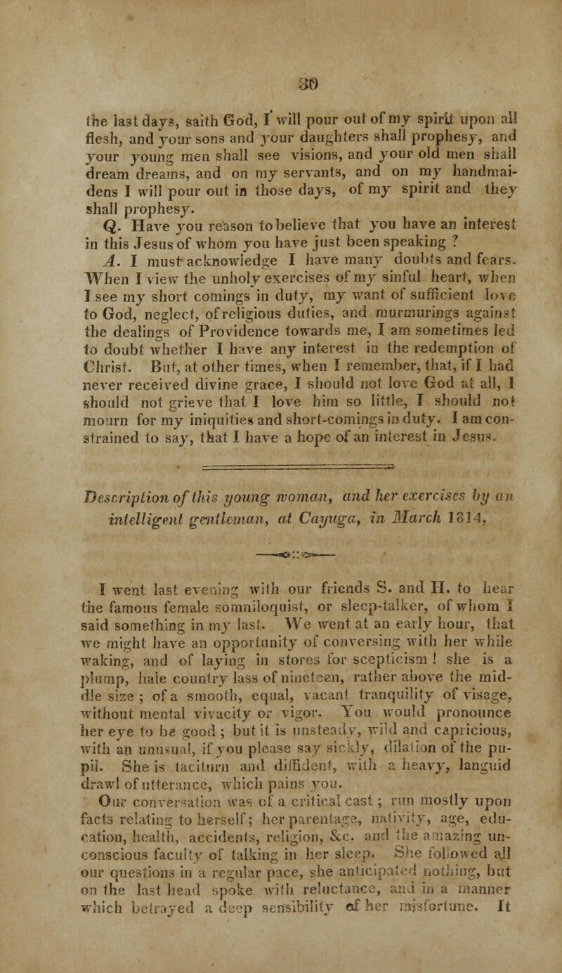 30 the last days, saith God, I* will pour out of my spirit upon all flesh, and jour sons and your daughters shall prophesy, and your young men shall see visions, and your old men shall dream dreams, and on my servants, and on my handmai- dens I will pour out in those days, of my spirit and they shall prophesy. Q. Have you reason to believe that you have an interest in this Jesus of whom you have just been speaking ? A. I must acknowledge I have many doubts and fears. When I view the unholy exercises of my sinful heart, when I see my short comings in duty, my want of sufficient love to God, neglect, of religious duties, and murmurings against the dealings of Providence towards me, I am sometimes led to doubt whether I have any interest in the redemption of Christ. But, at other times, when I remember, that, if I had never received divine grace, I should not love God at all, J. should not grieve that I love him so little, I should not mourn for my iniquities and short-comings in duty. I am con- strained to say, that I have a hope of an interest in Jesn- Dcscriplion of this young woman, and her exercises by an intelligent gentleman, at Cayuga, in March 1814, I went last evening with our friends S. and H. to hear the famous female somniloquisi, or sleep-talker, of whom I said something in my last. We went at an early hour, that we might have an opportunity of conversing with her while waking, and of laying in stores for scepticism ! she is a plump, hale country lass of nineteen, rather above the mid- dle size ; of a smooth, equal, vacant tranquility of visage, without mental vivacity or vigor. You would pronounce her eye to he good ; but it is unsteady, wild and capricious, with an unusual, if you please say sickly, dilation of the pu- pil. She is taciturn and diffident, with a heavy, languid drawl of utterance, which pains you. Our conversation was of a critical cast; run mostly upon facts relating to herself; her parentage, nativity, age, edu- cation, health, accidents, religion, &c. and the amazing un- conscious faculty of talking in her sleep. She followed all our questions in a regular pace, she anticipated nothing, but on the last head spoke with reluctance, and in a manner which betrayed a deep sensibility cf her misfortune. It