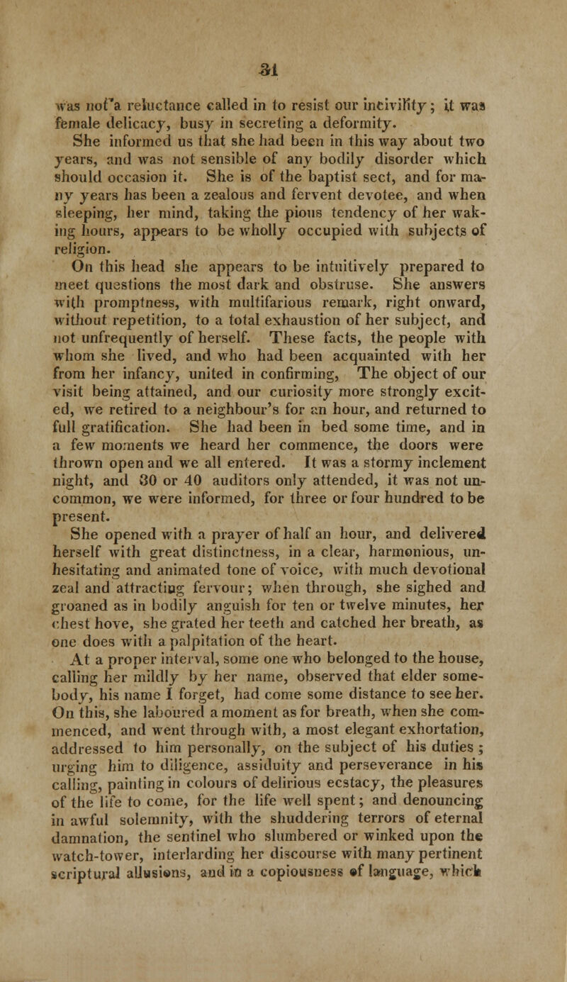 H was nof'a reluctance called in to resist our incivility; it was female delicacy-, busy in secreting a deformity. She informed us that she had been in this way about two years, and was not sensible of any bodily disorder which should occasion it. She is of the baptist sect, and for ma- ny years has been a zealous and fervent devotee, and when sleeping, her mind, taking the pious tendency of her wak- ing hours, appears to be wholly occupied with subjects of religion. On this head she appears to be intuitively prepared to meet questions the most dark and obstruse. She answers with promptness, with multifarious remark, right onward, without repetition, to a total exhaustion of her subject, and not unfrequently of herself. These facts, the people with whom she lived, and who had been acquainted with her from her infancy, united in confirming, The object of our visit being attained, and our curiosity more strongly excit- ed, we retired to a neighbour's for an hour, and returned to full gratification. She had been in bed some time, and in a few moments we heard her commence, the doors were thrown open and we all entered. It was a stormy inclement night, and 30 or 40 auditors only attended, it was not un- common, we were informed, for three or four hundred to be present. She opened with a prayer of half an hour, and delivered herself with great distinctness, in a clear, harmonious, un- hesitating and animated tone of voice, with much devotional zeal and attracting fervour; when through, she sighed and groaned as in bodily anguish for ten or twelve minutes, her chest hove, she grated her teeth and catched her breath, as one does with a palpitation of the heart. At a proper interval, some one who belonged to the house, calling her mildly by her name, observed that elder some- body, his name I forget, had come some distance to see her. On this, she laboured a moment as for breath, when she com- menced, and went through with, a most elegant exhortation, addressed to him personally, on the subject of his duties ; urging him to diligence, assiduity and perseverance in his calling, painting in colours of delirious ecstacy, the pleasures of the life to come, for the life well spent; and denouncing in awful solemnity, with the shuddering terrors of eternal damnation, the sentinel who slumbered or winked upon the watch-tower, interlarding her discourse with many pertinent scriptural allusions, and in a copiousness «f language, whick