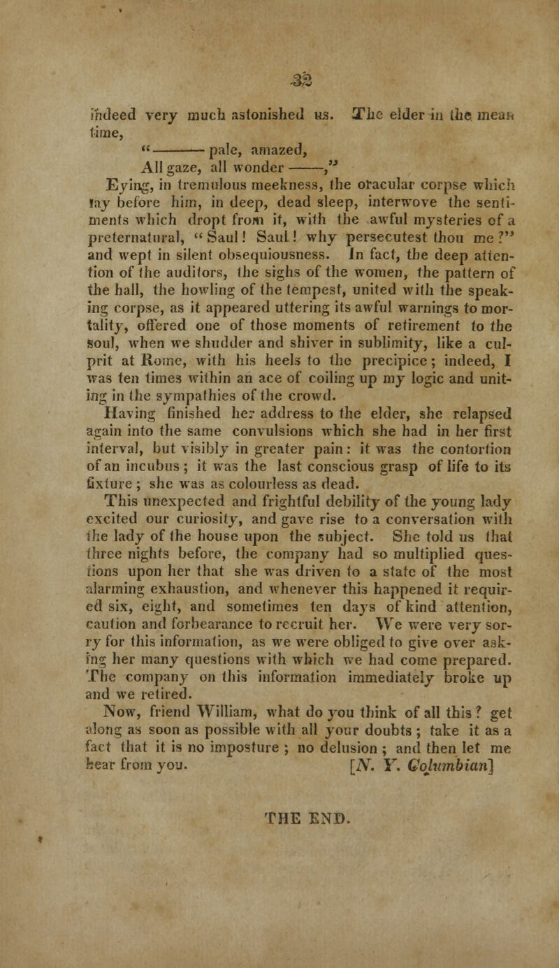 -33 indeed very much astonished us. The elder in the mean time, pale, amazed, All gaze, all wonder Eying, in tremulous meekness, the oracular corpse which lay before him, in deep, dead sleep, interwove the senti- ments which dropt from it, with the awful mysteries of a preternatural,  Saul! Saul! why persecutest thou me ? and wept in silent obsequiousness. In fact, the deep atten- tion of the auditors, the sighs of the women, the pattern of the hall, the howling of the tempest, united with the speak- ing corpse, as it appeared uttering its awful warnings to mor- tality, offered one of those moments of retirement to the soul, when we shudder and shiver in sublimity, like a cul- prit at Rome, with his heels to the precipice; indeed, I was ten times within an ace of coiling up my logic and unit- ing in the sympathies of the crowd. Having finished her address to the elder, she relapsed again into the same convulsions which she had in her first interval, but visibly in greater pain: it was the contortion of an incubus; it was the last conscious grasp of life to its fixture ; she was as colourless as dead. This unexpected and frightful debility of the young lady excited our curiosity, and gave rise to a conversation with ihe lady of the house upon the subject. She told us that three nights before, the company had so multiplied ques- tions upon her that she was driven to a slate of the most alarming exhaustion, and whenever this happened it requir- ed six, eight, and sometimes ten days of kind attention, caution and forbearance to recruit her. We were very sor- ry for this information, as we were obliged to give over ask- ing her many questions with which we had come prepared. The company on this information immediately broke up and we retired. Now, friend William, what do you think of all this ? get along as soon as possible with all your doubts ; take it as a fact that it is no imposture ; no delusion ; and then let me hear from you. [N. Y. Columbian] THE END.