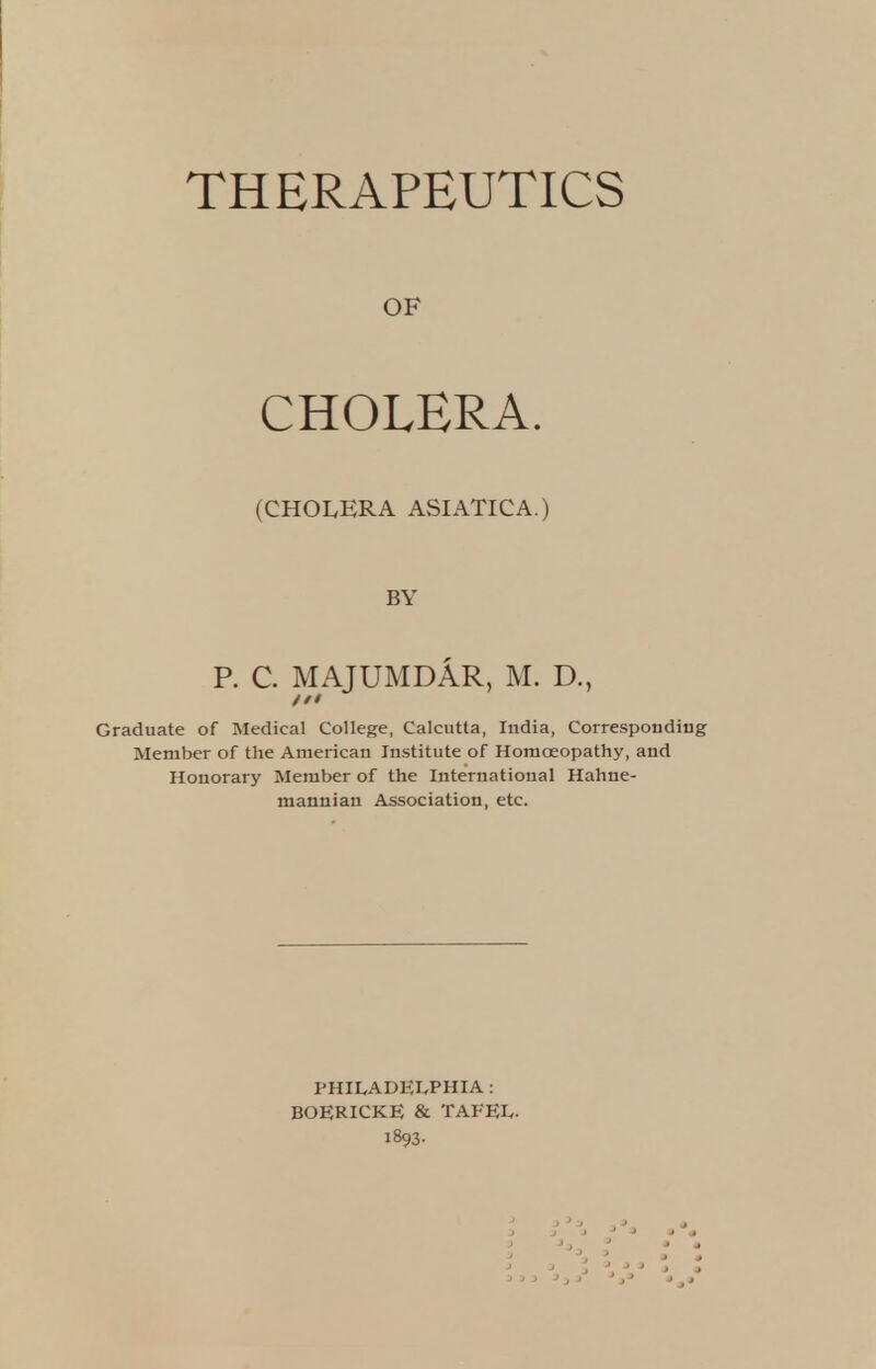 THERAPEUTICS OF CHOLERA. (CHOLERA ASIATICA.) BY P. C. MAJUMDAR, M. D., Graduate of Medical College, Calcutta, India, Corresponding Member of the American Institute of Homoeopathy, and Honorary Member of the International Hahne- mannian Association, etc. PHILADELPHIA : BOERICKE & TAFEL. 1893.